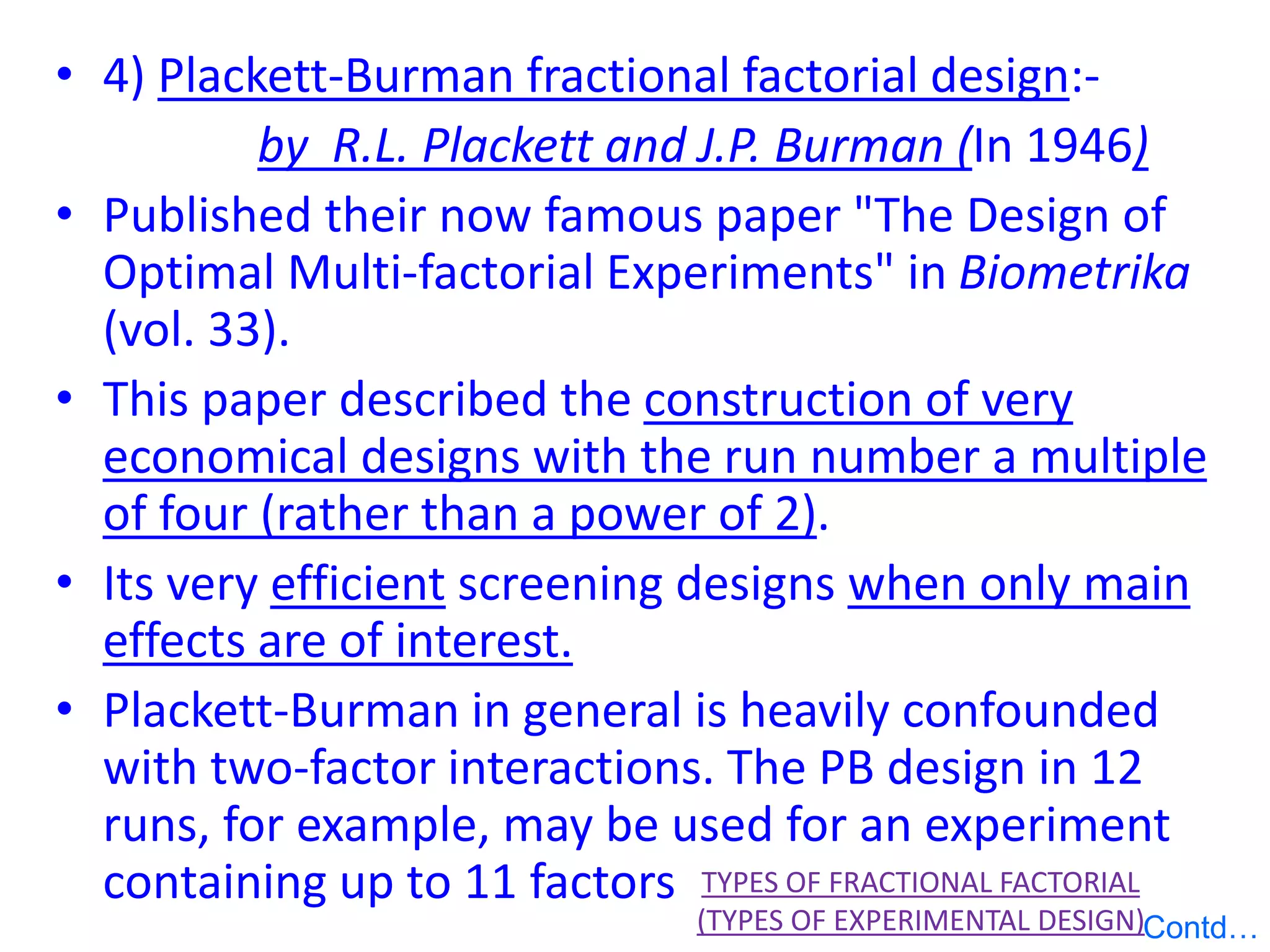 • 4) Plackett-Burman fractional factorial design:-
by R.L. Plackett and J.P. Burman (In 1946)
• Published their now famous paper "The Design of
Optimal Multi-factorial Experiments" in Biometrika
(vol. 33).
• This paper described the construction of very
economical designs with the run number a multiple
of four (rather than a power of 2).
• Its very efficient screening designs when only main
effects are of interest.
• Plackett-Burman in general is heavily confounded
with two-factor interactions. The PB design in 12
runs, for example, may be used for an experiment
containing up to 11 factors TYPES OF FRACTIONAL FACTORIAL
(TYPES OF EXPERIMENTAL DESIGN)Contd…
 