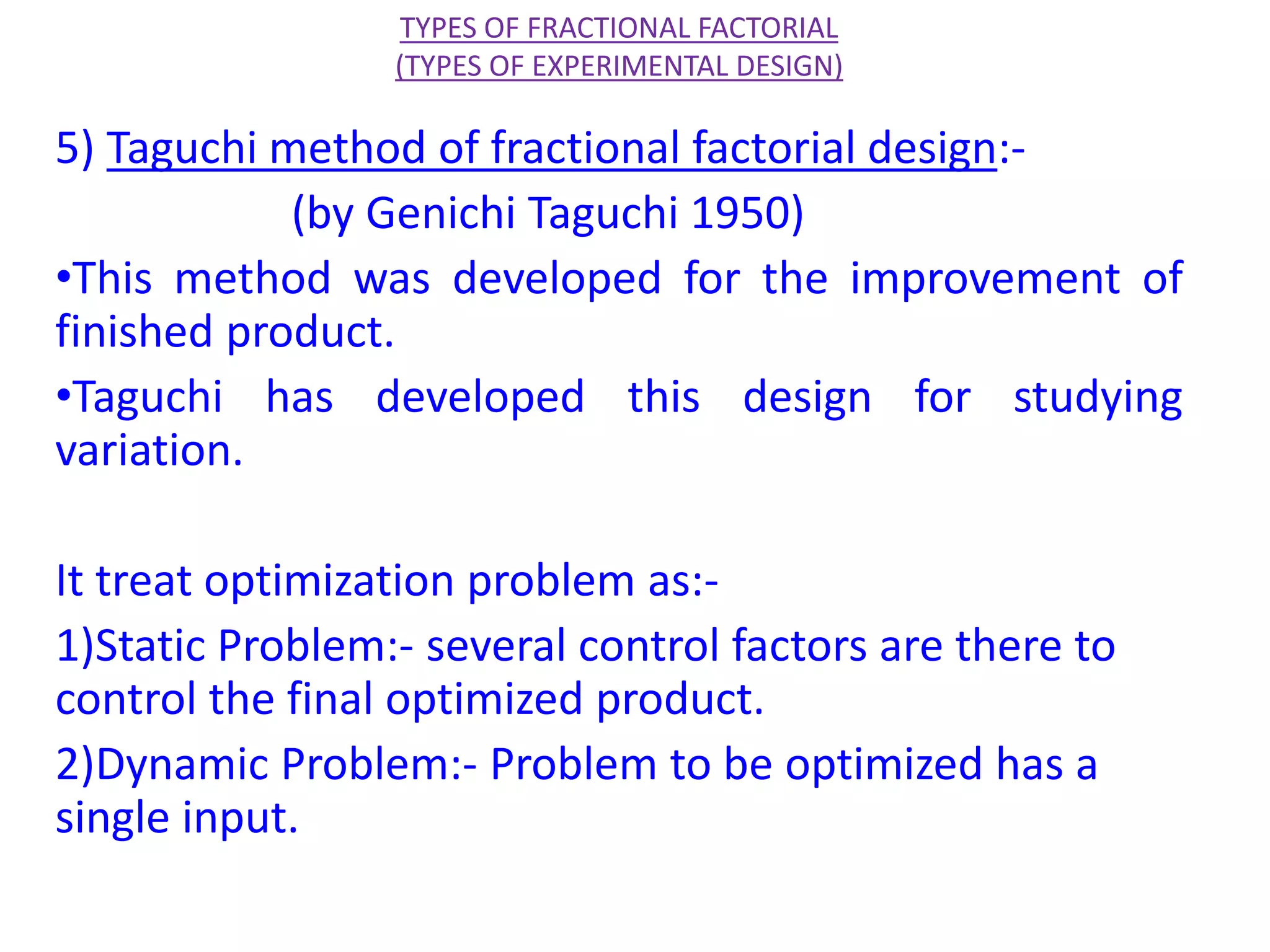 5) Taguchi method of fractional factorial design:-
(by Genichi Taguchi 1950)
•This method was developed for the improvement of
finished product.
•Taguchi has developed this design for studying
variation.
It treat optimization problem as:-
1)Static Problem:- several control factors are there to
control the final optimized product.
2)Dynamic Problem:- Problem to be optimized has a
single input.
TYPES OF FRACTIONAL FACTORIAL
(TYPES OF EXPERIMENTAL DESIGN)
 