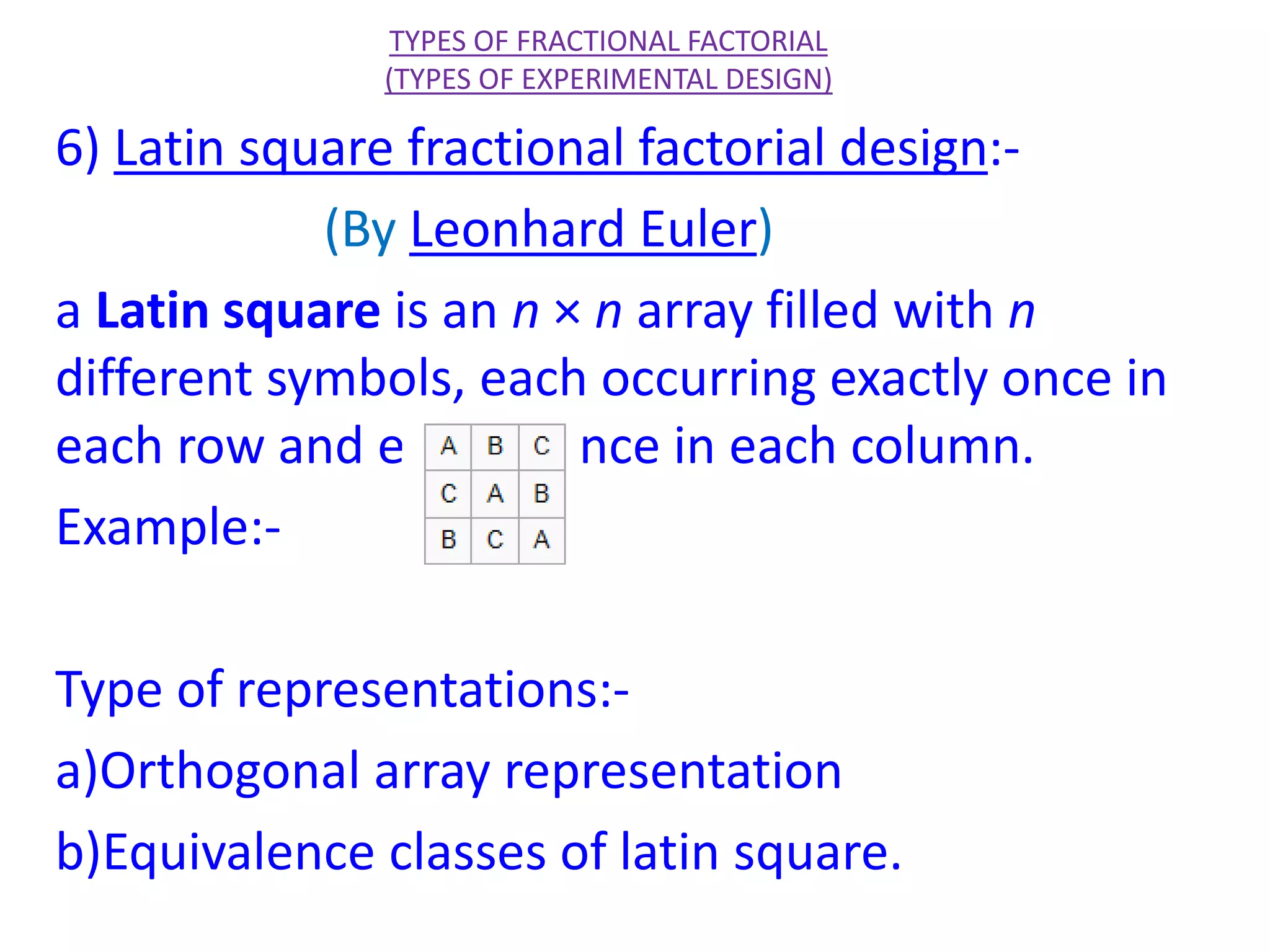 6) Latin square fractional factorial design:-
(By Leonhard Euler)
a Latin square is an n × n array filled with n
different symbols, each occurring exactly once in
each row and exactly once in each column.
Example:-
Type of representations:-
a)Orthogonal array representation
b)Equivalence classes of latin square.
TYPES OF FRACTIONAL FACTORIAL
(TYPES OF EXPERIMENTAL DESIGN)
 