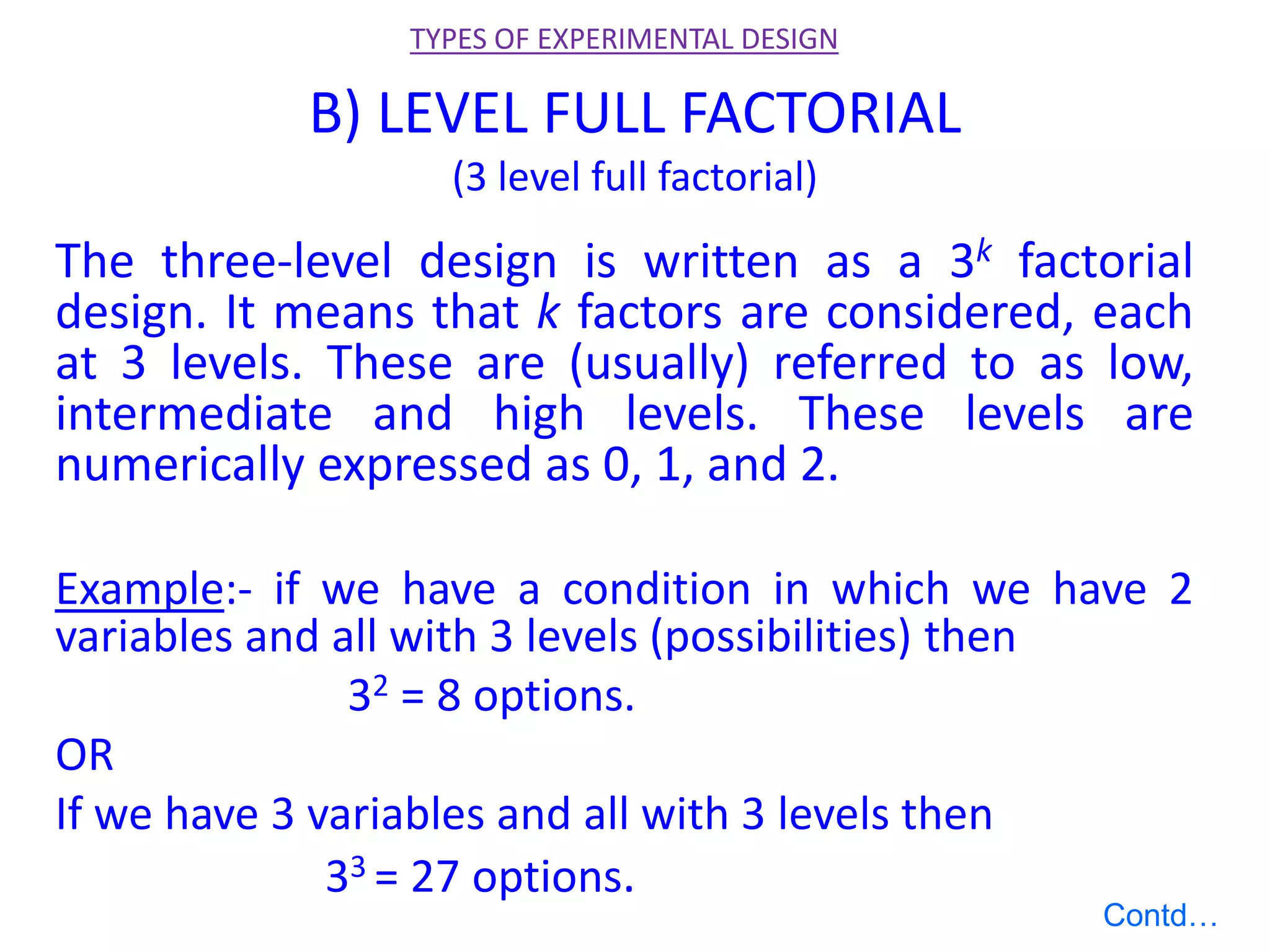 B) LEVEL FULL FACTORIAL
(3 level full factorial)
The three-level design is written as a 3k factorial
design. It means that k factors are considered, each
at 3 levels. These are (usually) referred to as low,
intermediate and high levels. These levels are
numerically expressed as 0, 1, and 2.
Example:- if we have a condition in which we have 2
variables and all with 3 levels (possibilities) then
32 = 8 options.
OR
If we have 3 variables and all with 3 levels then
33 = 27 options.
TYPES OF EXPERIMENTAL DESIGN
Contd…
 