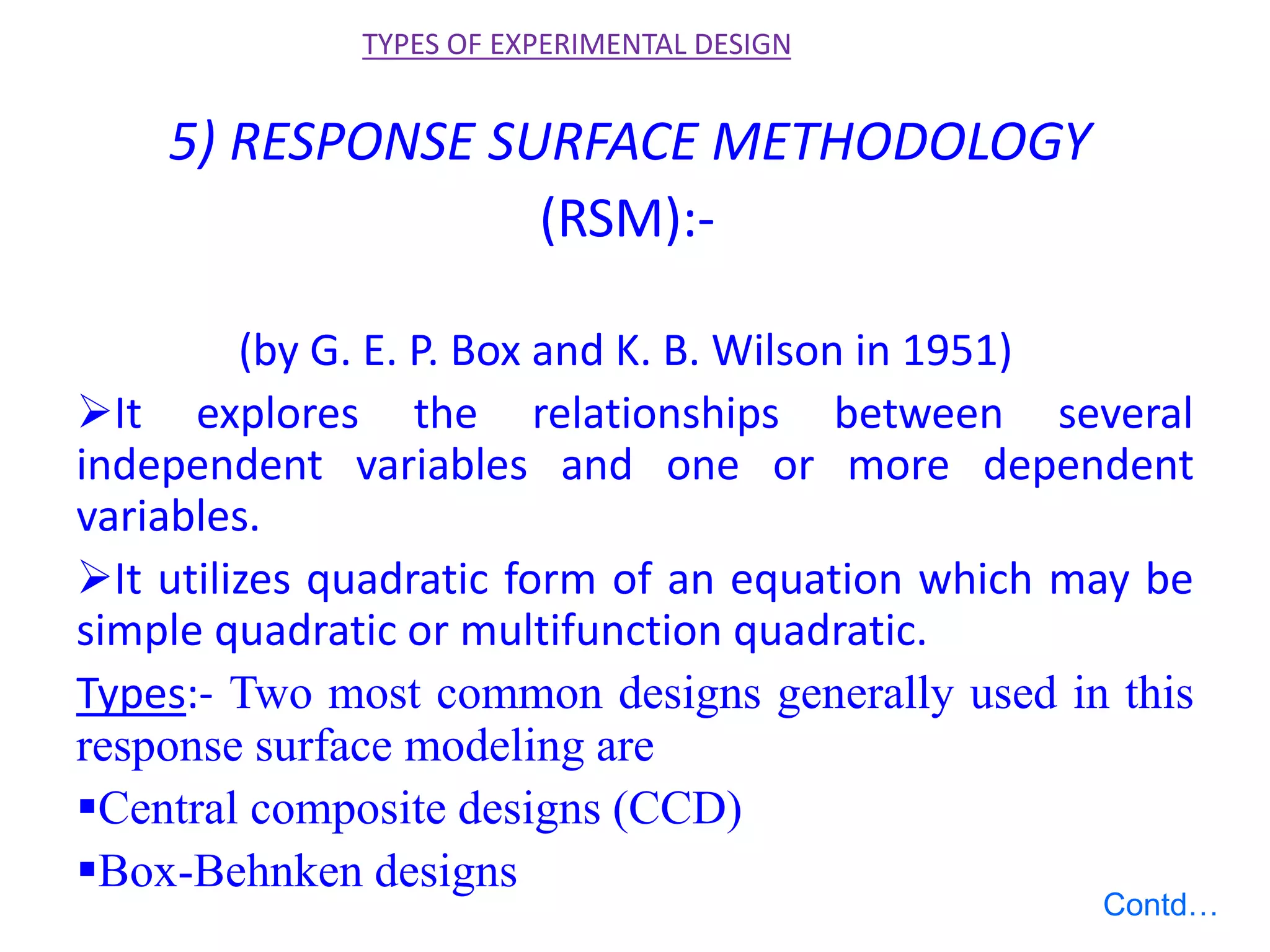 5) RESPONSE SURFACE METHODOLOGY
(RSM):-
(by G. E. P. Box and K. B. Wilson in 1951)
It explores the relationships between several
independent variables and one or more dependent
variables.
It utilizes quadratic form of an equation which may be
simple quadratic or multifunction quadratic.
Types:- Two most common designs generally used in this
response surface modeling are
Central composite designs (CCD)
Box-Behnken designs
TYPES OF EXPERIMENTAL DESIGN
Contd…
 