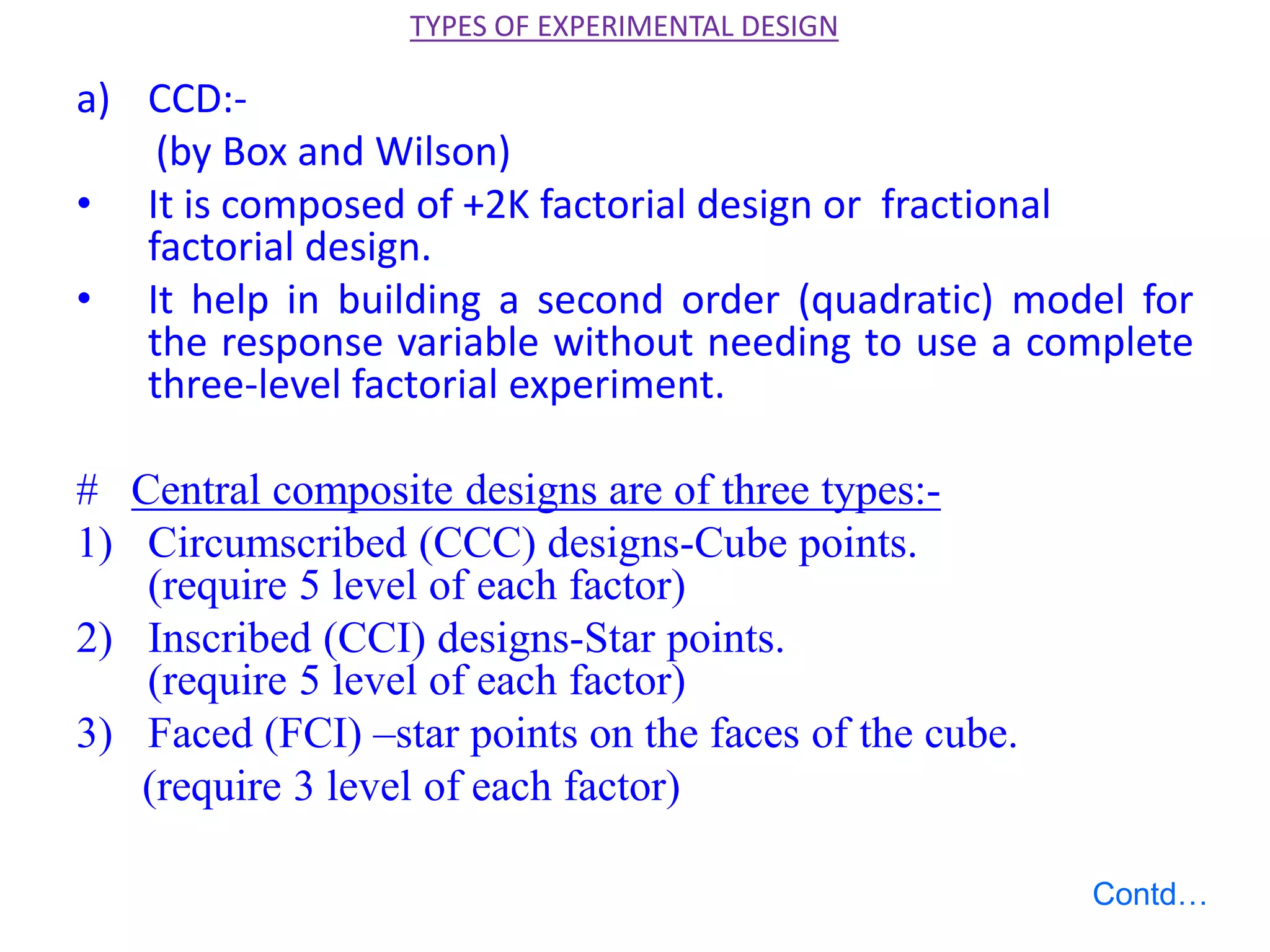 a) CCD:-
(by Box and Wilson)
• It is composed of +2K factorial design or fractional
factorial design.
• It help in building a second order (quadratic) model for
the response variable without needing to use a complete
three-level factorial experiment.
# Central composite designs are of three types:-
1) Circumscribed (CCC) designs-Cube points.
(require 5 level of each factor)
2) Inscribed (CCI) designs-Star points.
(require 5 level of each factor)
3) Faced (FCI) –star points on the faces of the cube.
(require 3 level of each factor)
TYPES OF EXPERIMENTAL DESIGN
Contd…
 