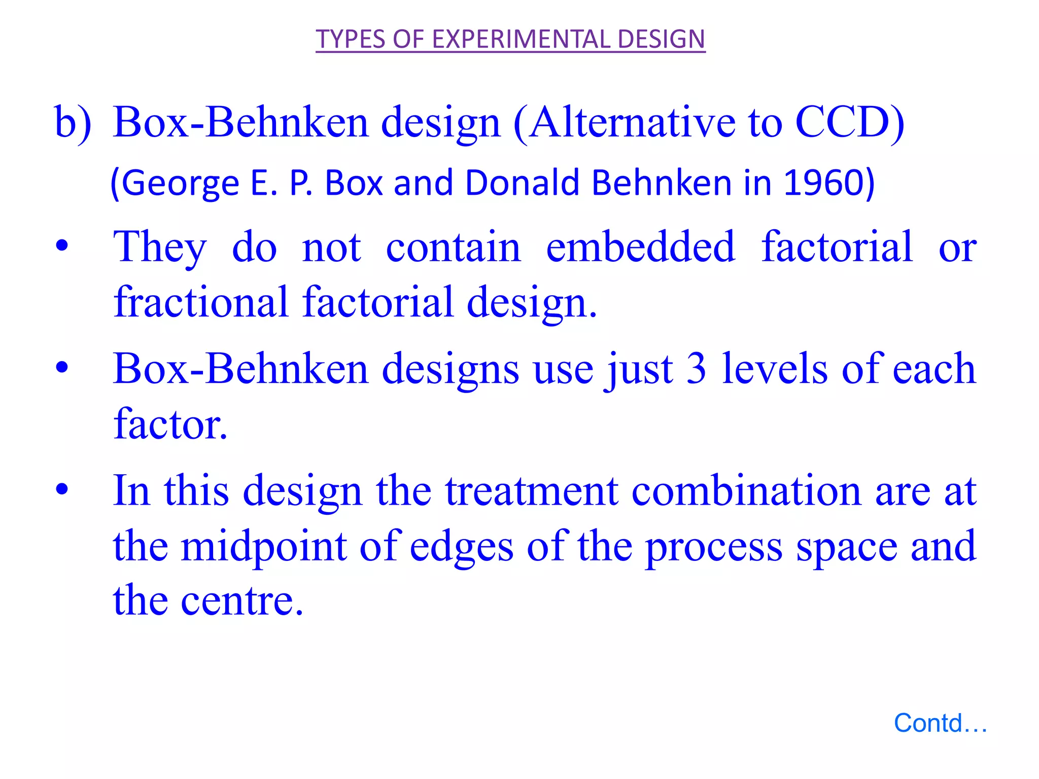 b) Box-Behnken design (Alternative to CCD)
(George E. P. Box and Donald Behnken in 1960)
• They do not contain embedded factorial or
fractional factorial design.
• Box-Behnken designs use just 3 levels of each
factor.
• In this design the treatment combination are at
the midpoint of edges of the process space and
the centre.
TYPES OF EXPERIMENTAL DESIGN
Contd…
 