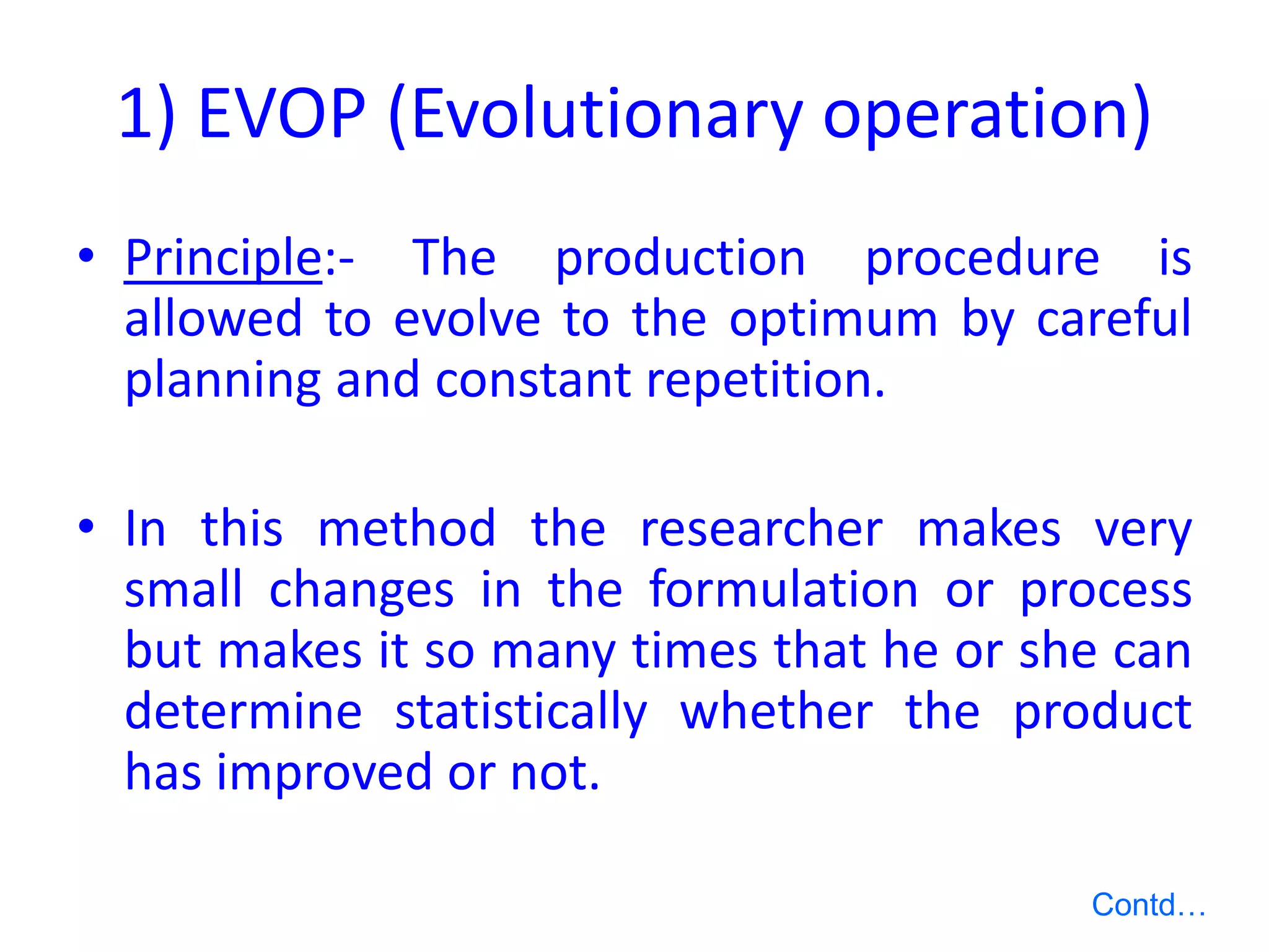 1) EVOP (Evolutionary operation)
• Principle:- The production procedure is
allowed to evolve to the optimum by careful
planning and constant repetition.
• In this method the researcher makes very
small changes in the formulation or process
but makes it so many times that he or she can
determine statistically whether the product
has improved or not.
Contd…
 