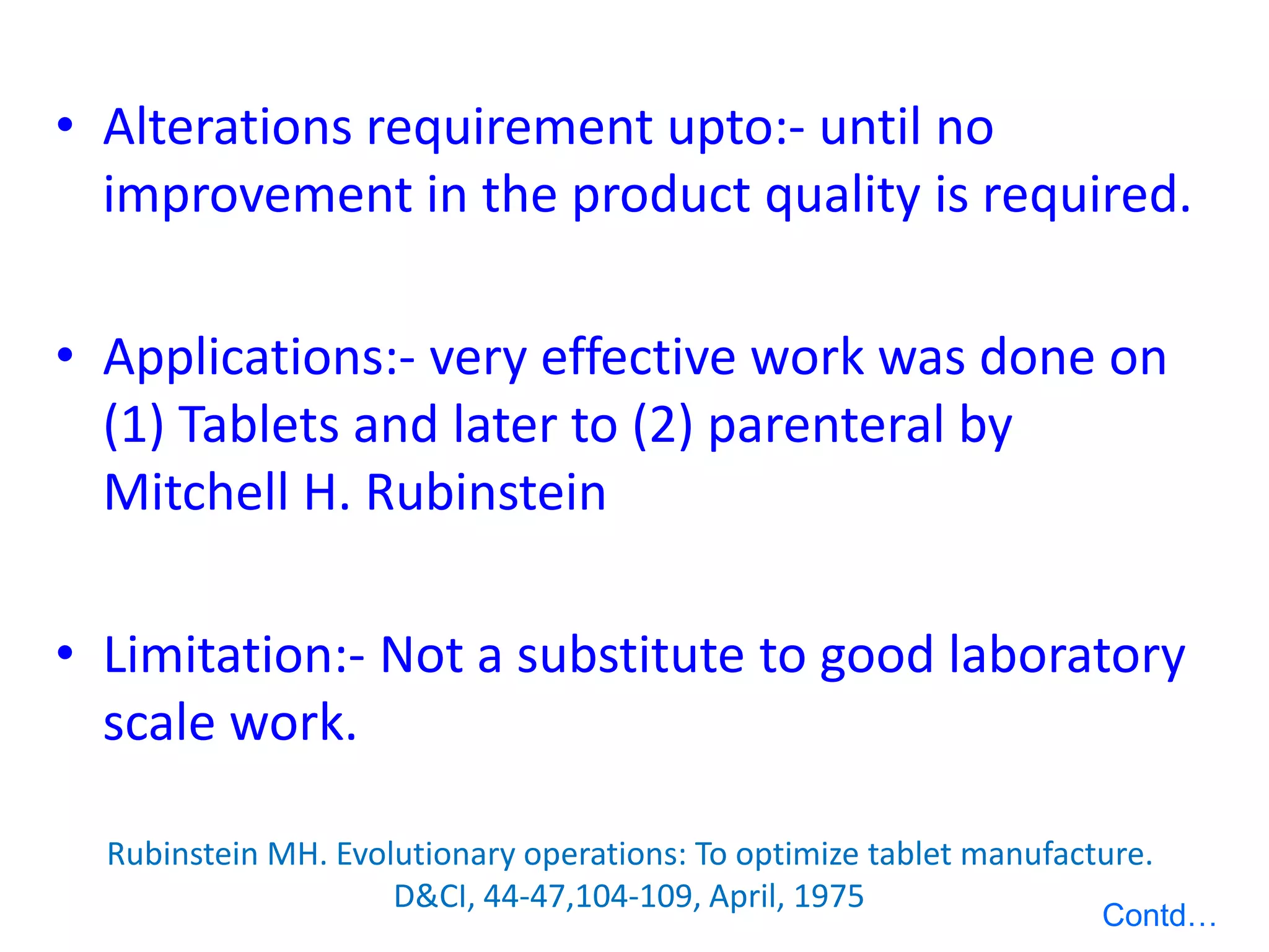 • Alterations requirement upto:- until no
improvement in the product quality is required.
• Applications:- very effective work was done on
(1) Tablets and later to (2) parenteral by
Mitchell H. Rubinstein
• Limitation:- Not a substitute to good laboratory
scale work.
Rubinstein MH. Evolutionary operations: To optimize tablet manufacture.
D&CI, 44-47,104-109, April, 1975
Contd…
 
