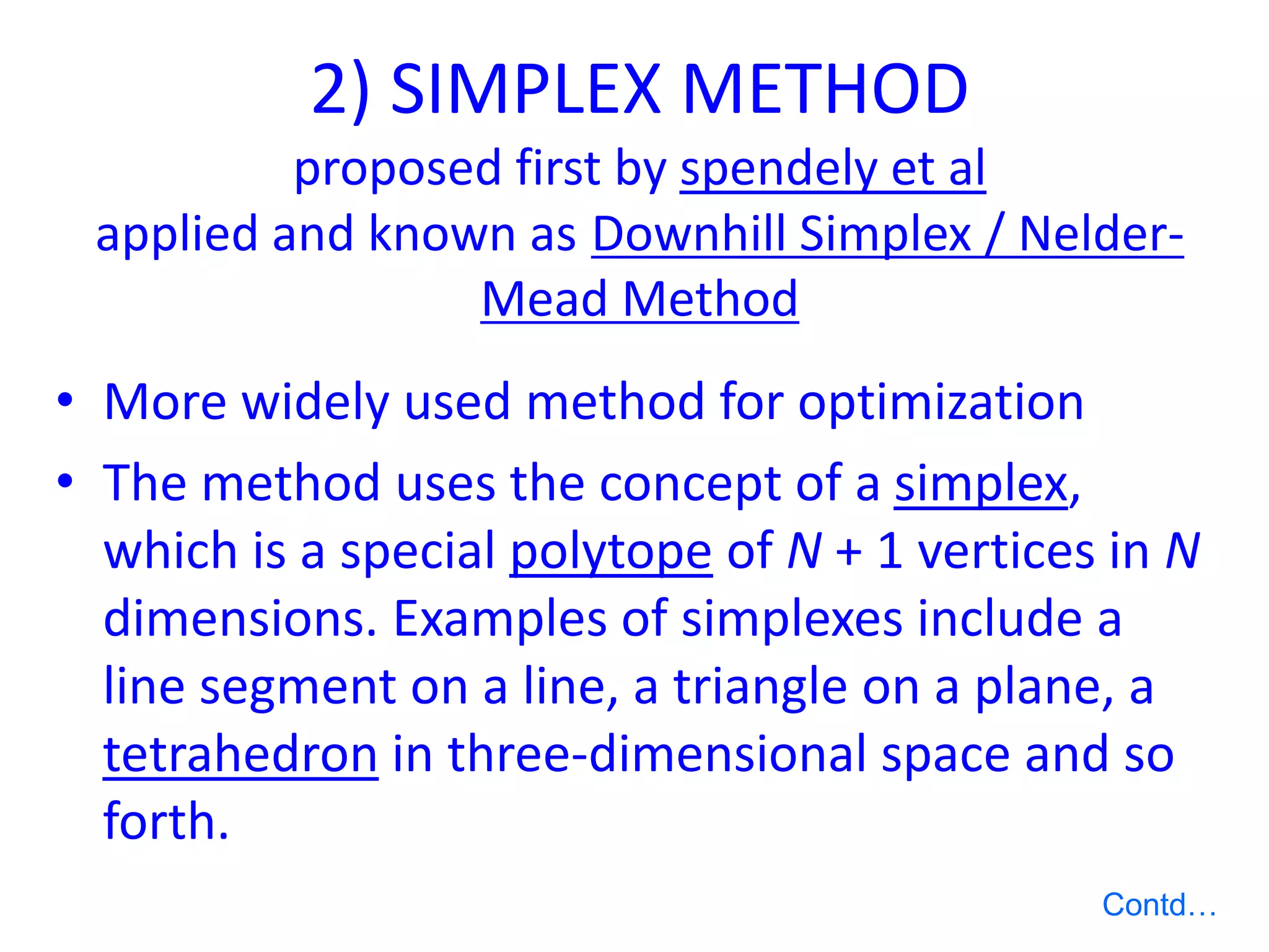 2) SIMPLEX METHOD
proposed first by spendely et al
applied and known as Downhill Simplex / Nelder-
Mead Method
• More widely used method for optimization
• The method uses the concept of a simplex,
which is a special polytope of N + 1 vertices in N
dimensions. Examples of simplexes include a
line segment on a line, a triangle on a plane, a
tetrahedron in three-dimensional space and so
forth.
Contd…
 