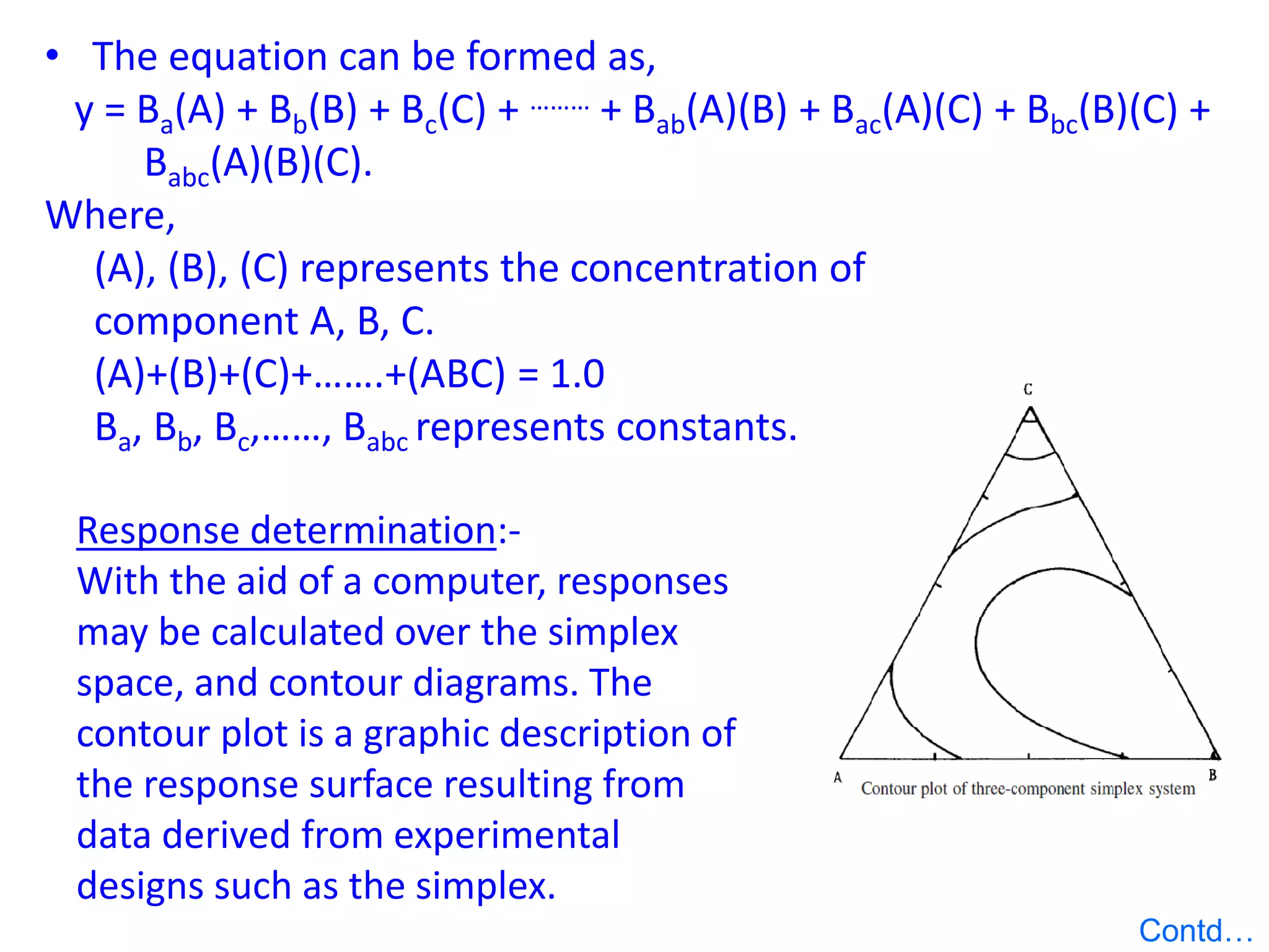 • The equation can be formed as,
y = Ba(A) + Bb(B) + Bc(C) + ……… + Bab(A)(B) + Bac(A)(C) + Bbc(B)(C) +
Babc(A)(B)(C).
Where,
(A), (B), (C) represents the concentration of
component A, B, C.
(A)+(B)+(C)+…….+(ABC) = 1.0
Ba, Bb, Bc,……, Babc represents constants.
Response determination:-
With the aid of a computer, responses
may be calculated over the simplex
space, and contour diagrams. The
contour plot is a graphic description of
the response surface resulting from
data derived from experimental
designs such as the simplex.
Contd…
 