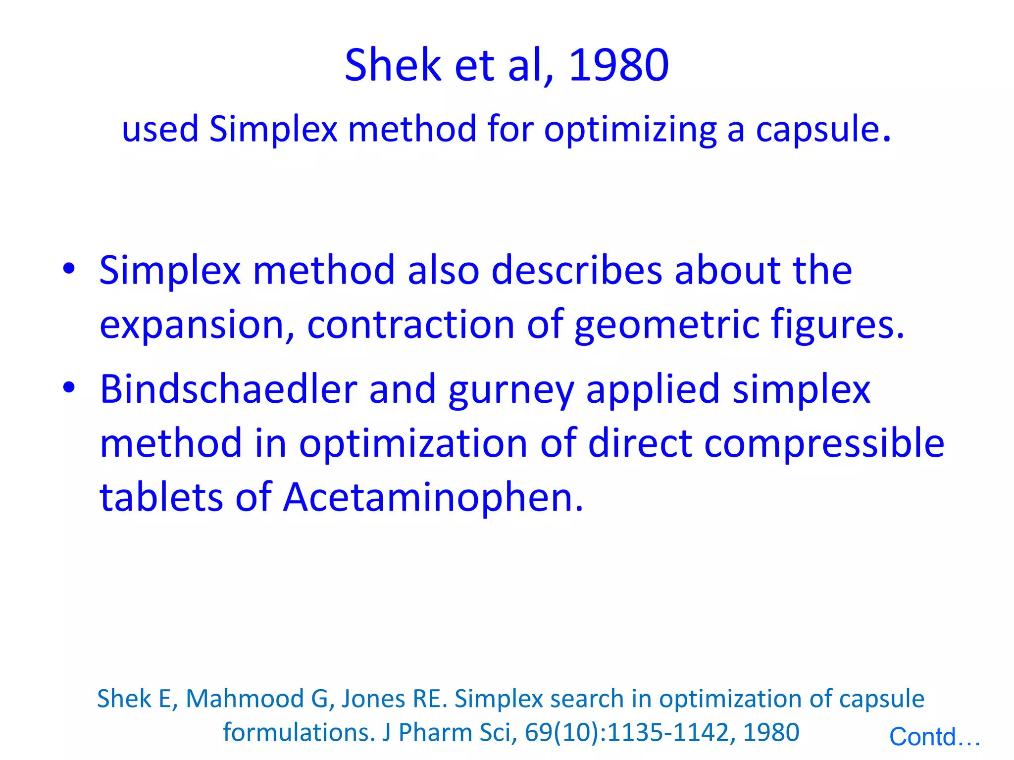 Shek et al, 1980
used Simplex method for optimizing a capsule.
• Simplex method also describes about the
expansion, contraction of geometric figures.
• Bindschaedler and gurney applied simplex
method in optimization of direct compressible
tablets of Acetaminophen.
Shek E, Mahmood G, Jones RE. Simplex search in optimization of capsule
formulations. J Pharm Sci, 69(10):1135-1142, 1980 Contd…
 