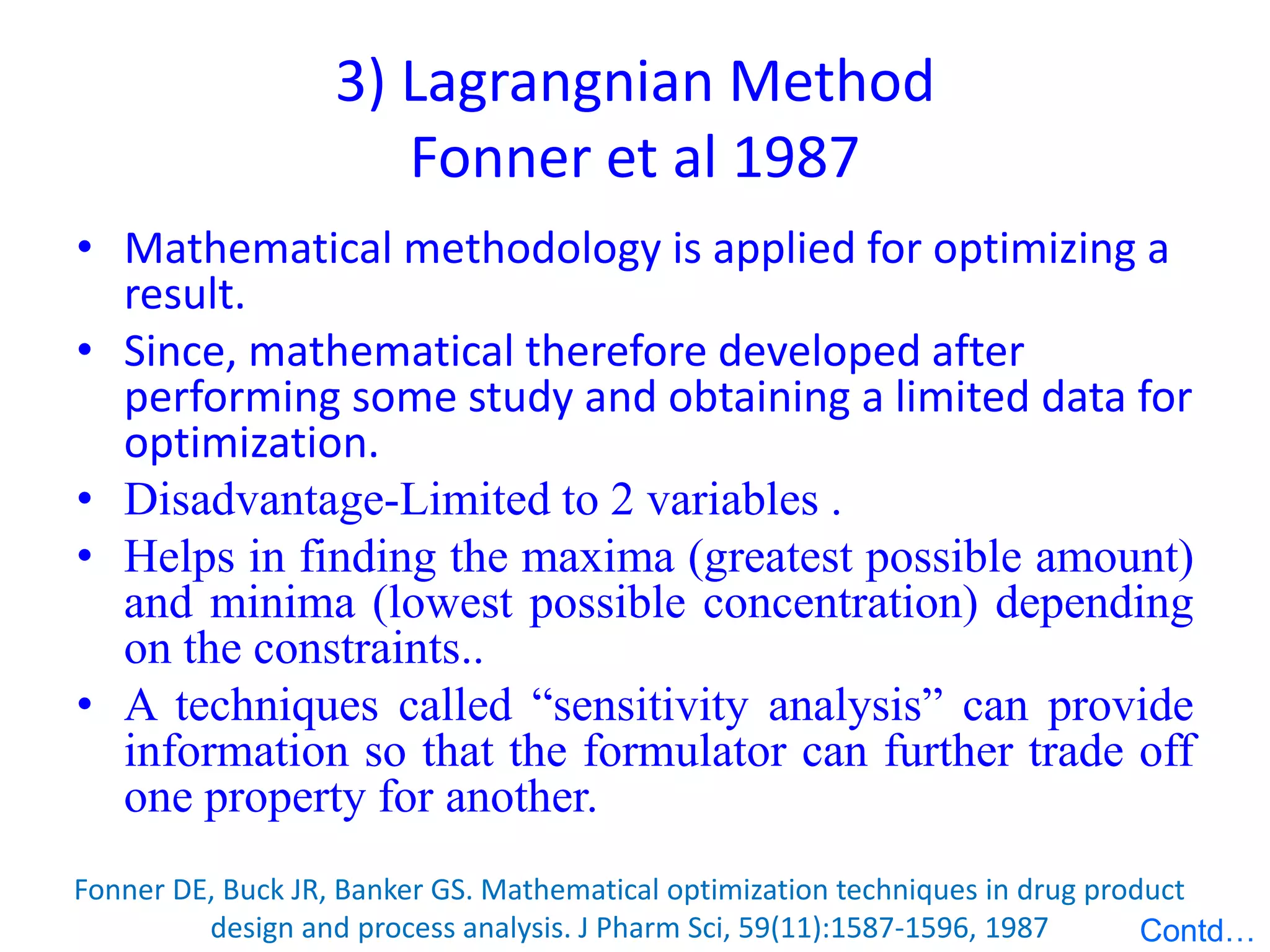 3) Lagrangnian Method
Fonner et al 1987
• Mathematical methodology is applied for optimizing a
result.
• Since, mathematical therefore developed after
performing some study and obtaining a limited data for
optimization.
• Disadvantage-Limited to 2 variables .
• Helps in finding the maxima (greatest possible amount)
and minima (lowest possible concentration) depending
on the constraints..
• A techniques called “sensitivity analysis” can provide
information so that the formulator can further trade off
one property for another.
Fonner DE, Buck JR, Banker GS. Mathematical optimization techniques in drug product
design and process analysis. J Pharm Sci, 59(11):1587-1596, 1987 Contd…
 