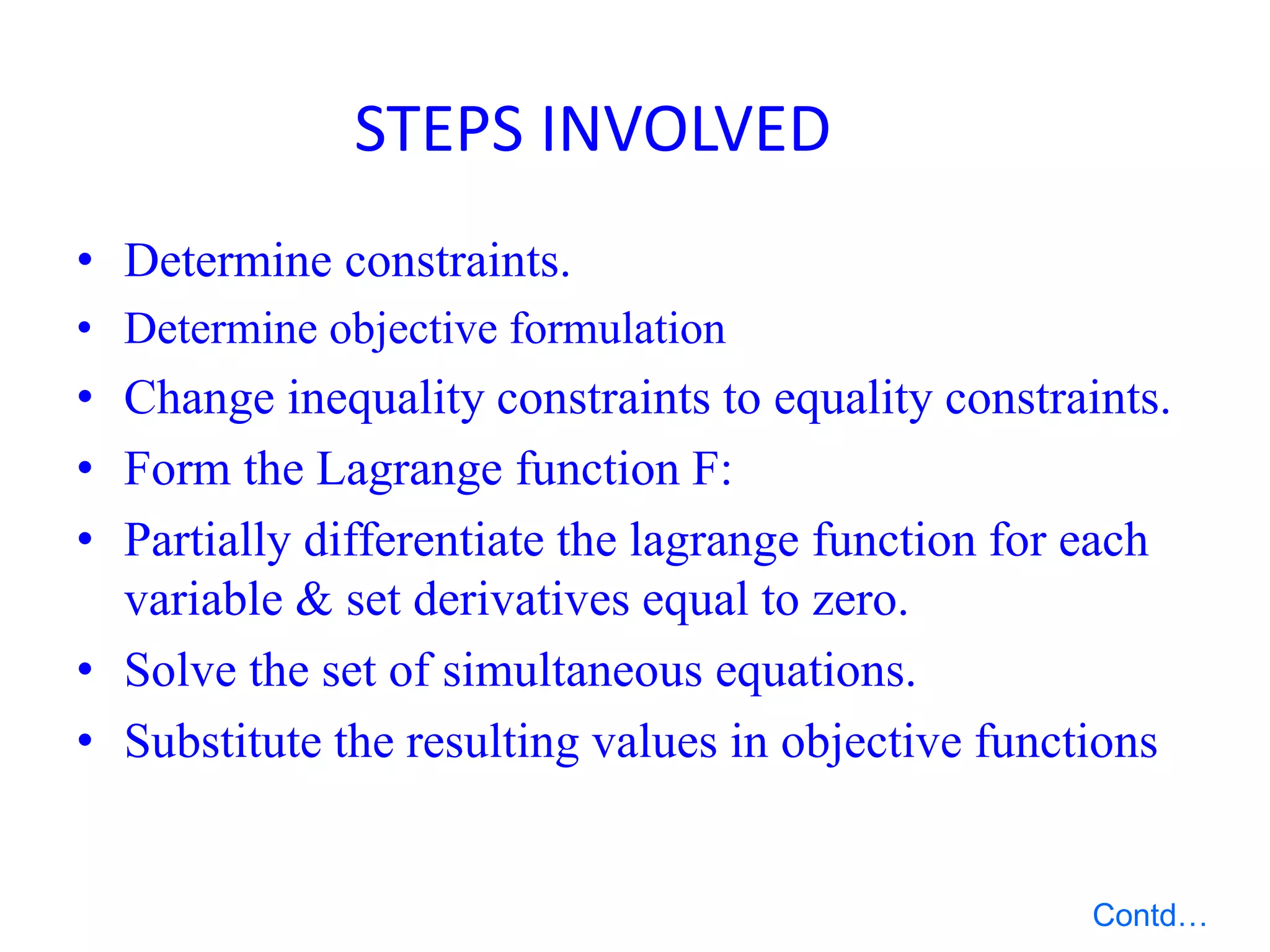 • Determine constraints.
• Determine objective formulation
• Change inequality constraints to equality constraints.
• Form the Lagrange function F:
• Partially differentiate the lagrange function for each
variable & set derivatives equal to zero.
• Solve the set of simultaneous equations.
• Substitute the resulting values in objective functions
STEPS INVOLVED
Contd…
 
