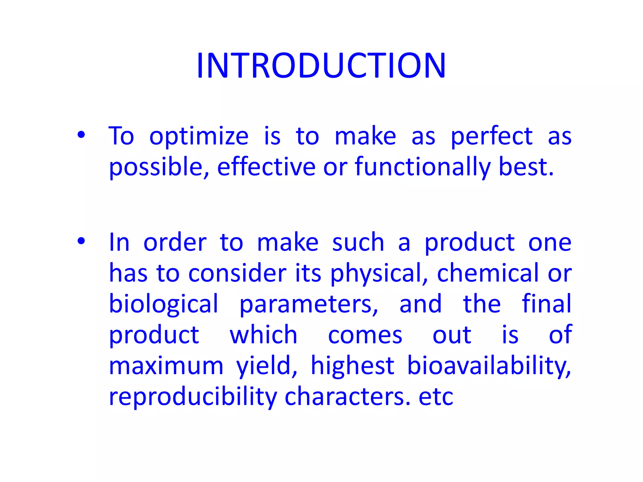 INTRODUCTION
• To optimize is to make as perfect as
possible, effective or functionally best.
• In order to make such a product one
has to consider its physical, chemical or
biological parameters, and the final
product which comes out is of
maximum yield, highest bioavailability,
reproducibility characters. etc
 