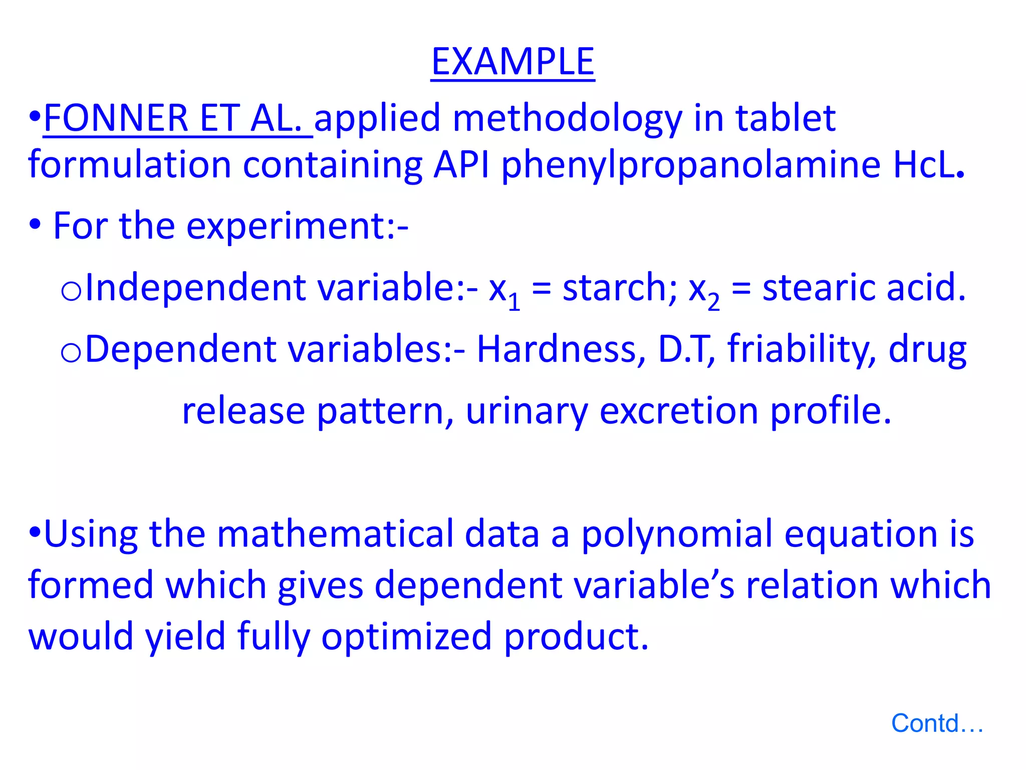EXAMPLE
•FONNER ET AL. applied methodology in tablet
formulation containing API phenylpropanolamine HcL.
• For the experiment:-
oIndependent variable:- x1 = starch; x2 = stearic acid.
oDependent variables:- Hardness, D.T, friability, drug
release pattern, urinary excretion profile.
•Using the mathematical data a polynomial equation is
formed which gives dependent variable’s relation which
would yield fully optimized product.
Contd…
 