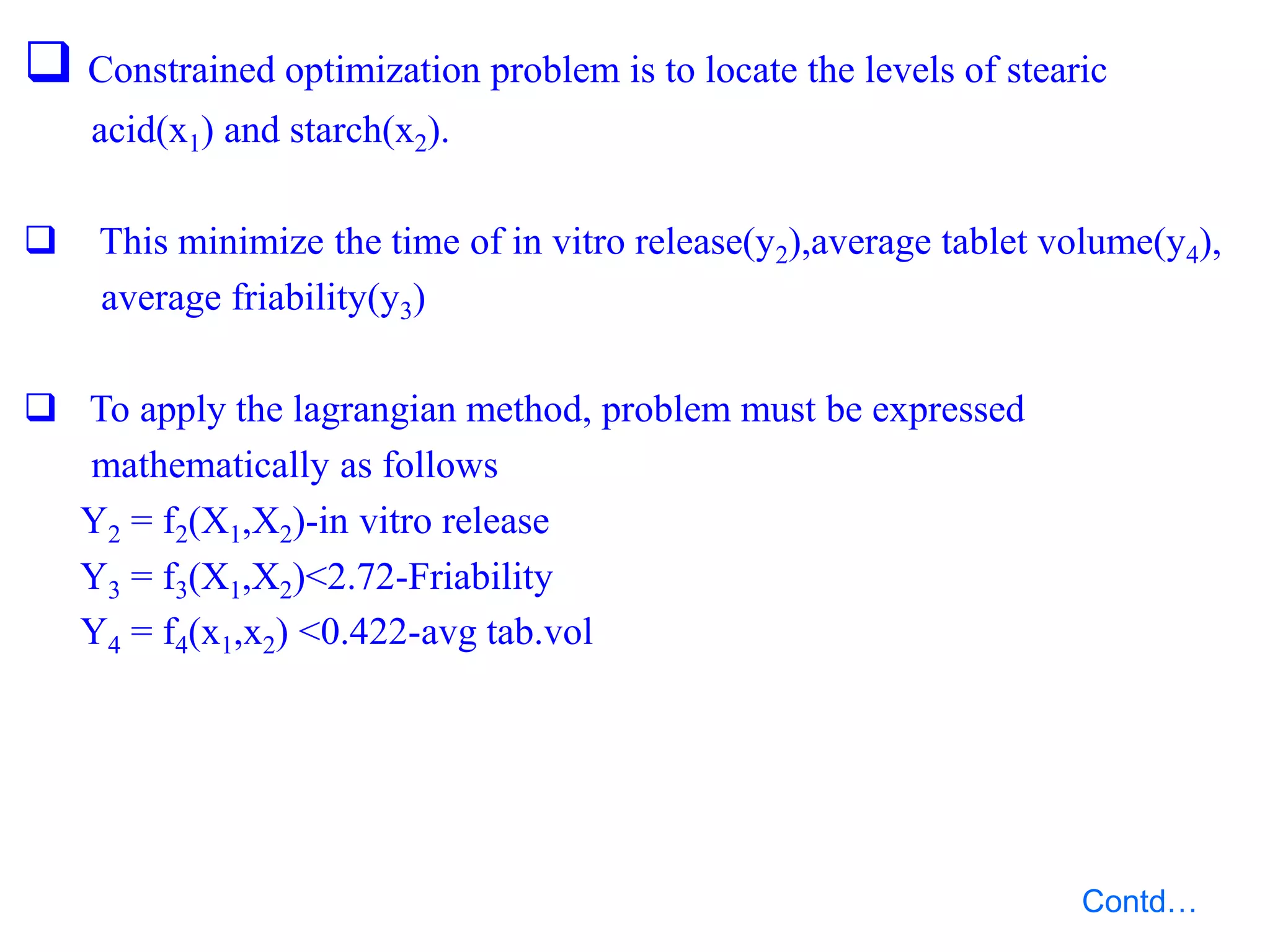  Constrained optimization problem is to locate the levels of stearic
acid(x1) and starch(x2).
 This minimize the time of in vitro release(y2),average tablet volume(y4),
average friability(y3)
 To apply the lagrangian method, problem must be expressed
mathematically as follows
Y2 = f2(X1,X2)-in vitro release
Y3 = f3(X1,X2)<2.72-Friability
Y4 = f4(x1,x2) <0.422-avg tab.vol
Contd…
 