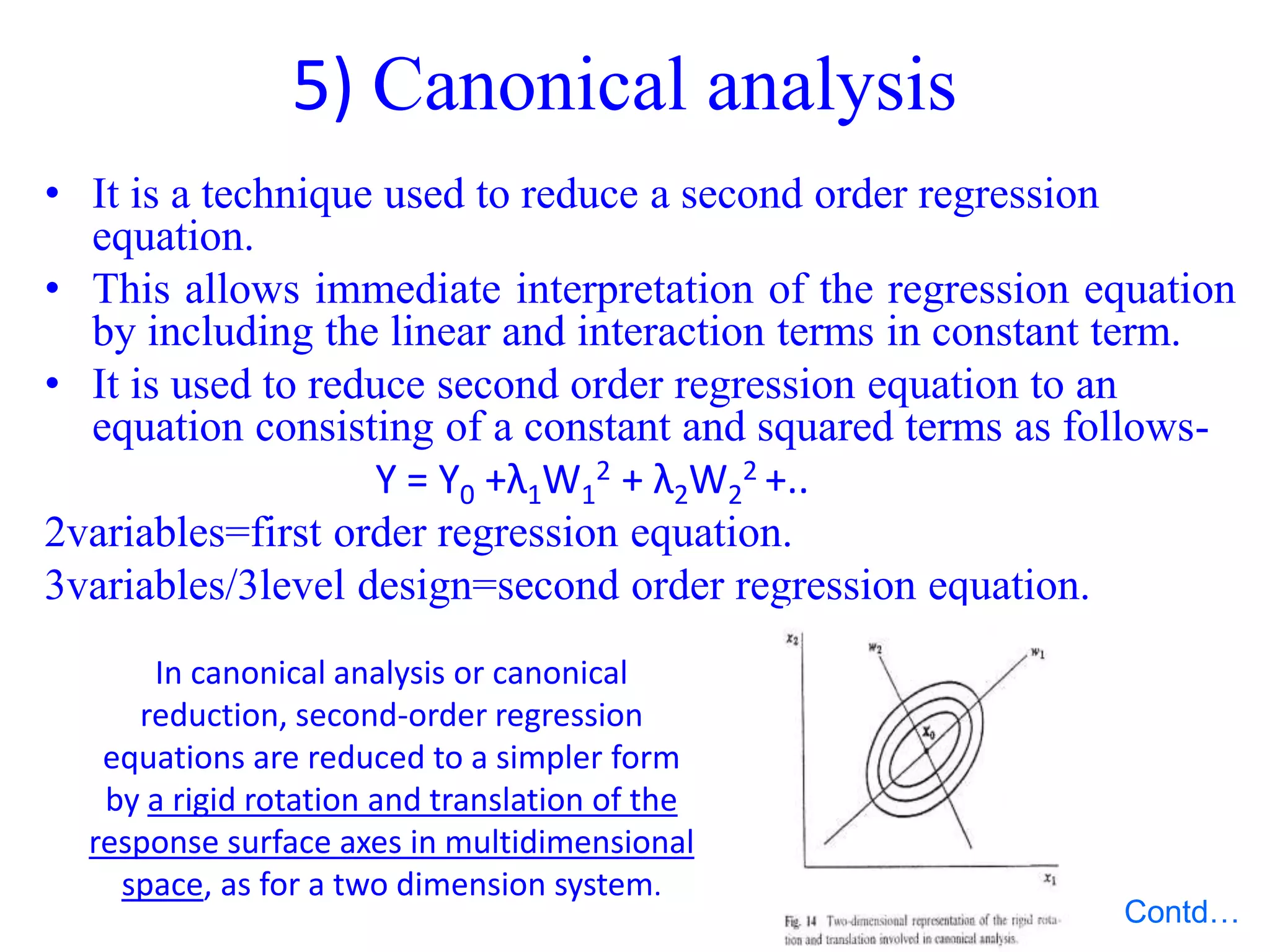 5) Canonical analysis
• It is a technique used to reduce a second order regression
equation.
• This allows immediate interpretation of the regression equation
by including the linear and interaction terms in constant term.
• It is used to reduce second order regression equation to an
equation consisting of a constant and squared terms as follows-
Y = Y0 +λ1W1
2 + λ2W2
2 +..
2variables=first order regression equation.
3variables/3level design=second order regression equation.
In canonical analysis or canonical
reduction, second-order regression
equations are reduced to a simpler form
by a rigid rotation and translation of the
response surface axes in multidimensional
space, as for a two dimension system.
Contd…
 