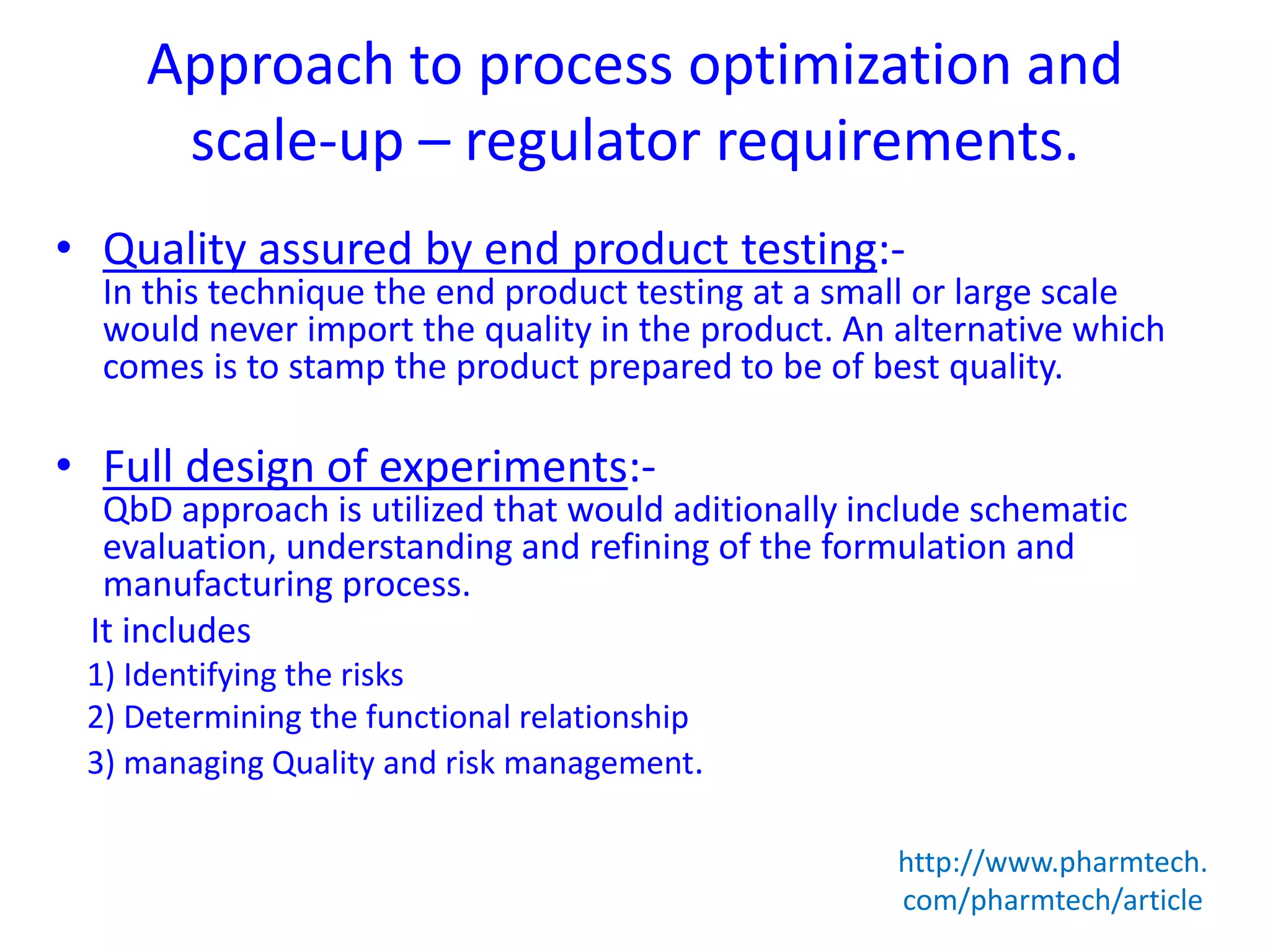 Approach to process optimization and
scale-up – regulator requirements.
• Quality assured by end product testing:-
In this technique the end product testing at a small or large scale
would never import the quality in the product. An alternative which
comes is to stamp the product prepared to be of best quality.
• Full design of experiments:-
QbD approach is utilized that would aditionally include schematic
evaluation, understanding and refining of the formulation and
manufacturing process.
It includes
1) Identifying the risks
2) Determining the functional relationship
3) managing Quality and risk management.
http://www.pharmtech.
com/pharmtech/article
 