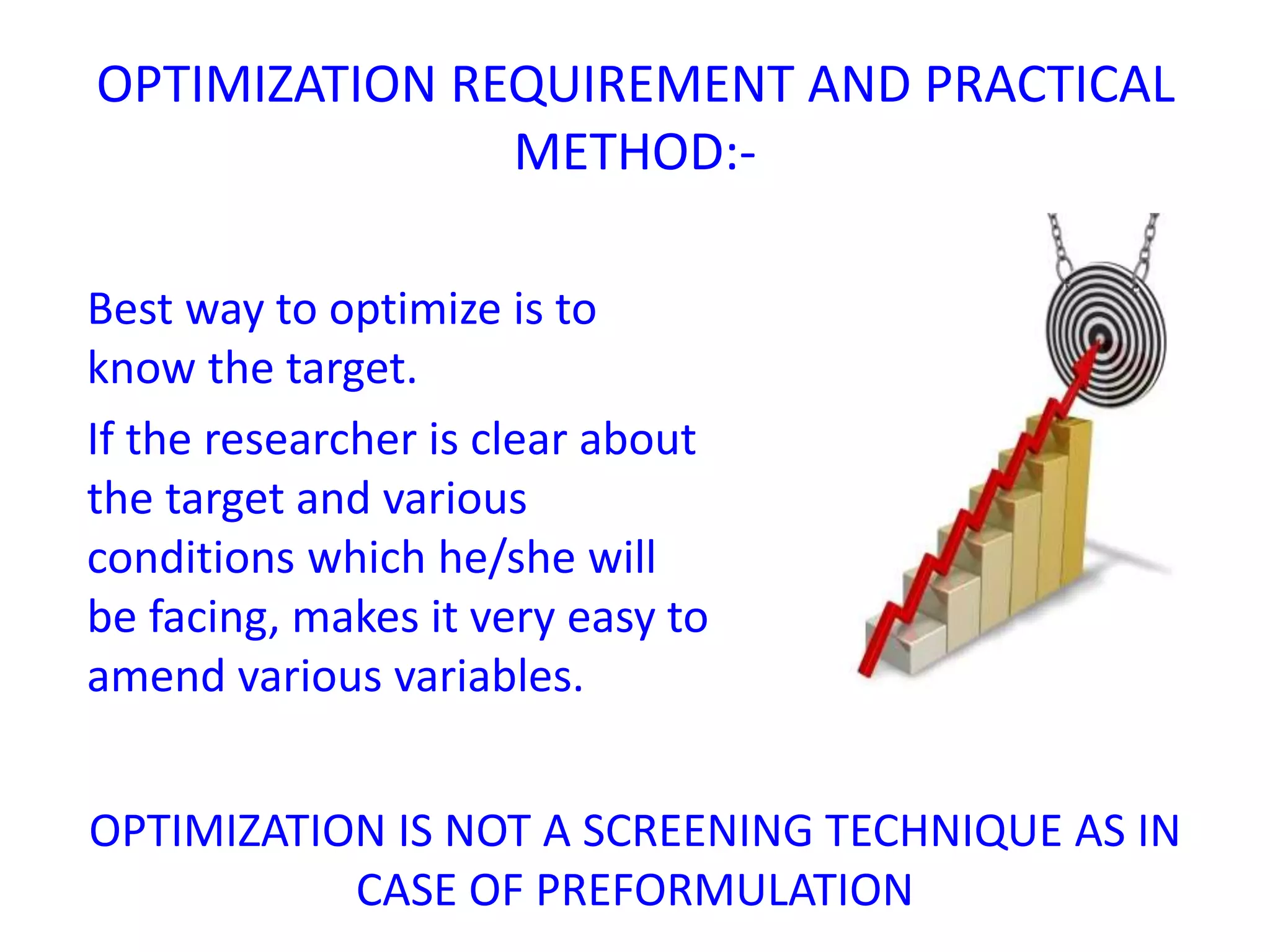 Best way to optimize is to
know the target.
If the researcher is clear about
the target and various
conditions which he/she will
be facing, makes it very easy to
amend various variables.
OPTIMIZATION IS NOT A SCREENING TECHNIQUE AS IN
CASE OF PREFORMULATION
OPTIMIZATION REQUIREMENT AND PRACTICAL
METHOD:-
 
