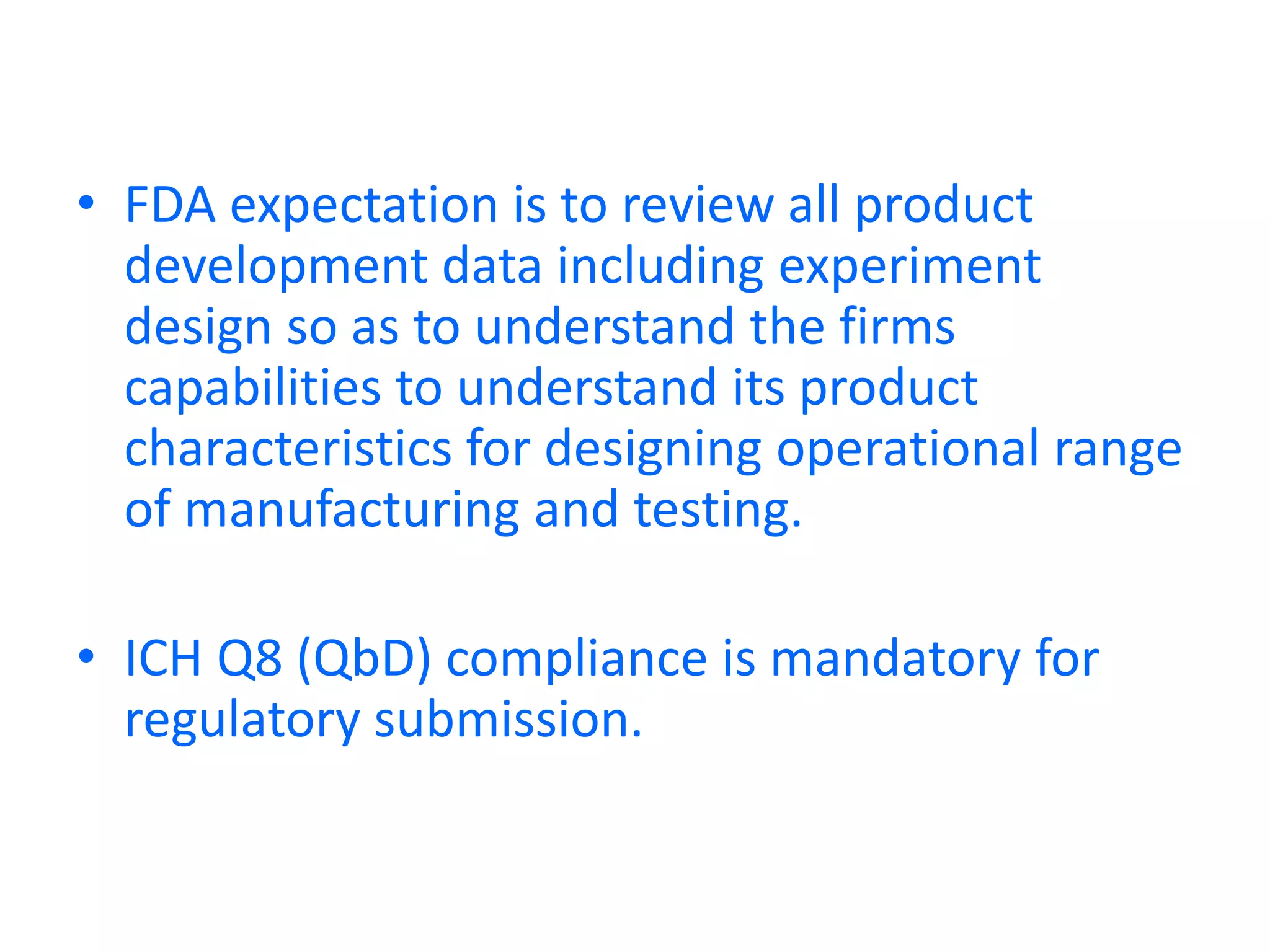 • FDA expectation is to review all product
development data including experiment
design so as to understand the firms
capabilities to understand its product
characteristics for designing operational range
of manufacturing and testing.
• ICH Q8 (QbD) compliance is mandatory for
regulatory submission.
 