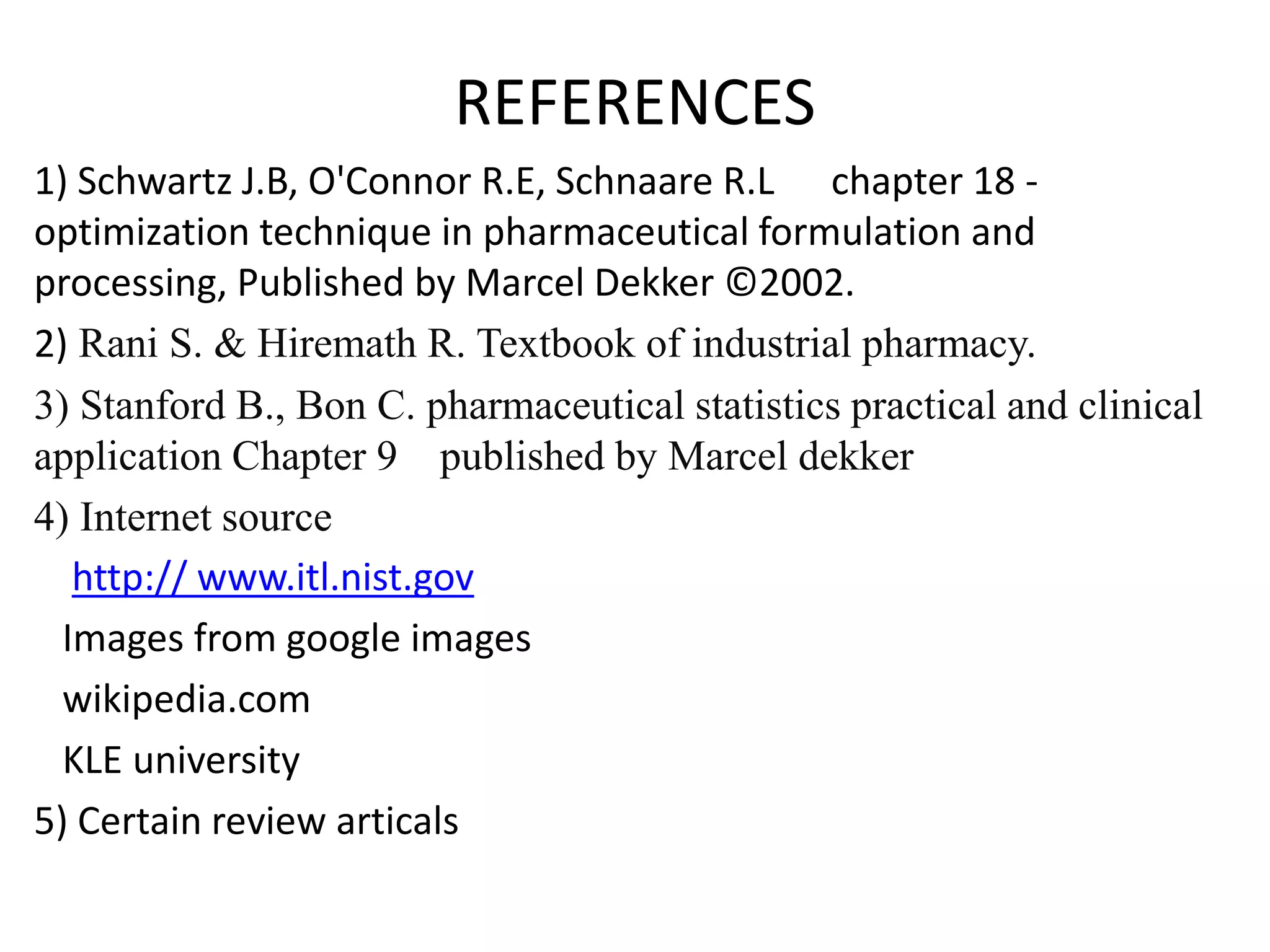 REFERENCES
1) Schwartz J.B, O'Connor R.E, Schnaare R.L chapter 18 -
optimization technique in pharmaceutical formulation and
processing, Published by Marcel Dekker ©2002.
2) Rani S. & Hiremath R. Textbook of industrial pharmacy.
3) Stanford B., Bon C. pharmaceutical statistics practical and clinical
application Chapter 9 published by Marcel dekker
4) Internet source
http:// www.itl.nist.gov
Images from google images
wikipedia.com
KLE university
5) Certain review articals
 