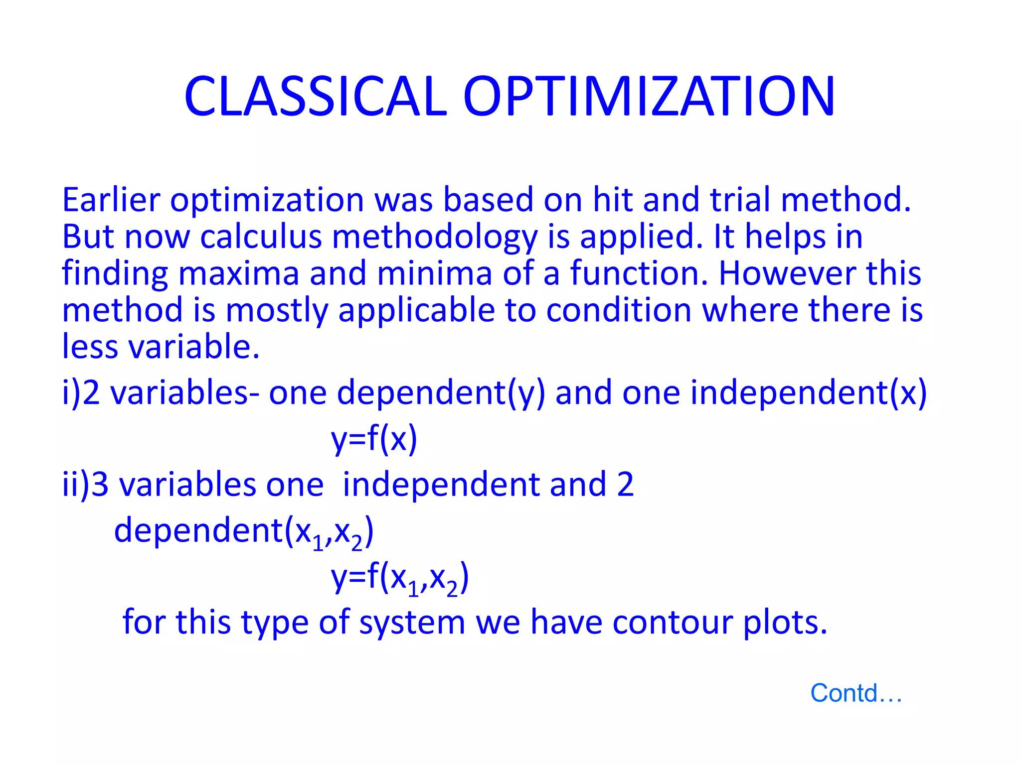 CLASSICAL OPTIMIZATION
Earlier optimization was based on hit and trial method.
But now calculus methodology is applied. It helps in
finding maxima and minima of a function. However this
method is mostly applicable to condition where there is
less variable.
i)2 variables- one dependent(y) and one independent(x)
y=f(x)
ii)3 variables one independent and 2
dependent(x1,x2)
y=f(x1,x2)
for this type of system we have contour plots.
Contd…
 