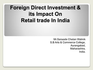 Foreign Direct Investment &
its Impact On
Retail trade In India
Mr.Sarwade Chetan Walmik
S.B Arts & Commerce College,
Aurangabad,
Maharashtra,
India.
 