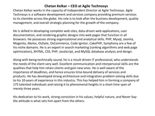 Chetan Kelkar – CEO at Agile Technosys Chetan Kelkar works in the capacity of Independent Director at Agile Technosys. Agile Technosys is a software development and services company providing premium services to its clientèle across the globe. His role is to look after the business development, quality management, and overall strategic planning for the growth of the company.   He is skilled in developing complete web sites, data-driven web applications, user documentation, and rendering graphic designs into web pages that function in all browsers. He possesses strong organizational and analytical skills. PHP, Mysql, Joomla, Magento, Akelos, OsDate, OsCommerce, Code Ignitor, CakePHP, Symphony are a few of his niche domains. He is an expert in search marketing (ranking algorithms and web page optimization), XHTML, CSS, PHP, JavaScript, and MySQL database analysis and design.    Along with being technically sound, he is a result-driven IT professional, who understands the needs of the client very well. Excellent communication and interpersonal skills are the qualities that help him retain clients and gain new ones. He is well aware of the importance of deadlines, and hence ensures time-bound delivery of services and products. He has developed strong architecture and integration problem solving skills due to his 10-years of experience in this industry. This has helped him in forming a company of 175 talented individuals and raising it to phenomenal heights in a short time span of merely three years.   His dedication to his work, strong conviction in his values, helpful nature, and Never-Say-Die attitude is what sets him apart from the others.    