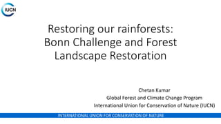 INTERNATIONAL UNION FOR CONSERVATION OF NATURE
Restoring our rainforests:
Bonn Challenge and Forest
Landscape Restoration
Chetan Kumar
Global Forest and Climate Change Program
International Union for Conservation of Nature (IUCN)
 