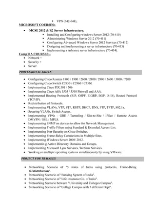  VPN (642-648)
MICROSOFT COURSES:-
• MCSE 2012 & R2 Server Infrastructure.
 Installing and Configuring windows Server 2012 (70-410)
 Administering Windows Server 2012 (70-411)
 Configuring Advanced Windows Server 2012 Services (70-412)
 Designing and implementing a server infrastructure (70-413)
 Implementing a Advance server infrastructure (70-414).
CompTIA COURSES:-
• Network +
• Security +
• Server
• Configuring Cisco Routers 1800 / 1900 / 2600 / 2800 / 2900 / 3600 / 3800 / 7200
• Configuring Cisco Switch C2950 / C2960 / C3560
• Implementing Cisco PIX 501 / 506
• Implementing Cisco ASA 5505 / 5510 Firewall and AAA.
• Implemented Routing Protocols (RIP, OSPF, EIGRP, BGP, IS-IS), Routed Protocol
(TCP/IP).
• Redistribution of Protocols.
• Implementing VLANs, VTP, STP, RSTP, DHCP, DNS, FTP, TFTP, 802.1x.
• Securing VLANs, Switch Access.
• Implementing VPNs – GRE / Tunneling / Site-to-Site / IPSec / Remote Access
DMVPN / SSL / MPLS.
• Implementing SNMP on devices to allow for Network Management.
• Implementing Traffic Filters using Standard & Extended Access-List.
• Implementing Port-Security on Cisco Switches.
• Implementing Frame-Relay Connections in Multiple Sites.
• Implementing Windows Server 2008/ 2012.
• Implementin g Active Directory Domains and Groups.
• Implementing Microsoft Lync Services, Webinar Services.
• Working on multiple operating systems simultaneously by using VMware.
• Networking Scenario of "5 states of India using protocols, Frame-Relay,
Redistribution".
• Networking Scenario of "Banking System of India".
• Networking Scenario of "Life Insurance Co. of India".
• Networking Scenario between "University and Colleges Campus".
• Networking Scenario of "College Campus with 5 different Dept".
PROFESSIONAL SKILLS
PROJECT FOR TRAINEES
 
