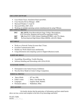 • Cisco Packet Tracer, Simulation Panel and GNS3.
• Cisco Security Device Manager - SDM
• Microsoft Window-7, 8 and 10
• Microsoft Office-2007, 2010
• Working on multiple operating systems simultaneously by using VMware.
2012 B.E. (ECE), from Basavakalyan Engg. College, Basavakalyan,
VTU University, Belgaum and secured an aggregate of 64%.
2007 XII, from D.A.V Public School, Jharkhand (CBSE), with 72% Marks.
2005 X, from Kejriwal High School, Bihar (BSEB), with 64% Marks.
• Works as a Network Trainer for more than 2 Years.
• Excellent Communication Skill.
• Handles my Work-related issues satisfactorily.
• Using Information and computing system to Support (Business) needs.
• Assembling, Dissembling, Trouble Shooting.
• Software Installing and Networking with LAN & WAN.
• Participated in inter School Science Exhibition.
• Won the Silver Medal in Cricket College Competition.
.
• Date of Birth : 05th
Jan 1990.
• Father’s name : Shree. Arun Kumar Jha.
• Languages : English, Hindi, Maithili.
• Permanent address : Madhubani, Bihar.
I do hereby declare that the particulars of information and facts stated herein
above are true, correct and complete to the best of my knowledge and belief.
PLACE: Delhi
DATE: …. /…. /…...
DECLARATION
EDUCATIONAL PROFILE
SOFT SKILLS
PERSONAL PROFILE
EMULATION SOFTWARE
Co-Curricular Activities
HARDWARE SKILLS
 