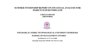 SUMMER INTERNSHIP REPORT ON FINANCIALANALYSIS FOR
MARUTI SUZUKI INDIA LTD
CHETAN DHAMI
(20031E0064)
JAWAHARLAL NEHRU TECHNOLOGICAL UNIVERSITY HYDERABA
SCHOOL OF MANAGEMENT STUDIES
(Established by Act No. 30 of 2008)
Kukatpally, Hyderabad -500 085, TELANGANA, India
 