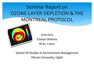 Seminar Report on
OZONE LAYER DEPLETION & THE
MONTREAL PROTOCOL
2014-2015
Chetan Sharma
M.Sc. I sem.
School Of Studies In Environment Management
Vikram University, Ujjain
 