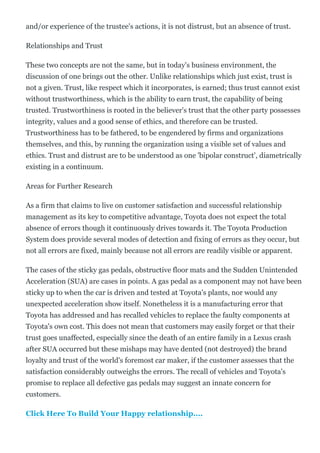 and/or experience of the trustee's actions, it is not distrust, but an absence of trust.
Relationships and Trust
These two concepts are not the same, but in today's business environment, the
discussion of one brings out the other. Unlike relationships which just exist, trust is
not a given. Trust, like respect which it incorporates, is earned; thus trust cannot exist
without trustworthiness, which is the ability to earn trust, the capability of being
trusted. Trustworthiness is rooted in the believer's trust that the other party possesses
integrity, values and a good sense of ethics, and therefore can be trusted.
Trustworthiness has to be fathered, to be engendered by firms and organizations
themselves, and this, by running the organization using a visible set of values and
ethics. Trust and distrust are to be understood as one 'bipolar construct', diametrically
existing in a continuum.
Areas for Further Research
As a firm that claims to live on customer satisfaction and successful relationship
management as its key to competitive advantage, Toyota does not expect the total
absence of errors though it continuously drives towards it. The Toyota Production
System does provide several modes of detection and fixing of errors as they occur, but
not all errors are fixed, mainly because not all errors are readily visible or apparent.
The cases of the sticky gas pedals, obstructive floor mats and the Sudden Unintended
Acceleration (SUA) are cases in points. A gas pedal as a component may not have been
sticky up to when the car is driven and tested at Toyota's plants, nor would any
unexpected acceleration show itself. Nonetheless it is a manufacturing error that
Toyota has addressed and has recalled vehicles to replace the faulty components at
Toyota's own cost. This does not mean that customers may easily forget or that their
trust goes unaffected, especially since the death of an entire family in a Lexus crash
after SUA occurred but these mishaps may have dented (not destroyed) the brand
loyalty and trust of the world's foremost car maker, if the customer assesses that the
satisfaction considerably outweighs the errors. The recall of vehicles and Toyota's
promise to replace all defective gas pedals may suggest an innate concern for
customers.
Click Here To Build Your Happy relationship....
 