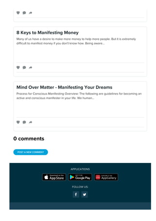 0 comments
8 Keys to Manifesting Money
Many of us have a desire to make more money to help more people. But it is extremely
difficult to manifest money if you don't know how. Being aware…
Mind Over Matter - Manifesting Your Dreams
Process for Conscious Manifesting Overview: The following are guidelines for becoming an
active and conscious manifester in your life. We human…
POST A NEW COMMENT
APPLICATIONS
FOLLOW US:
 