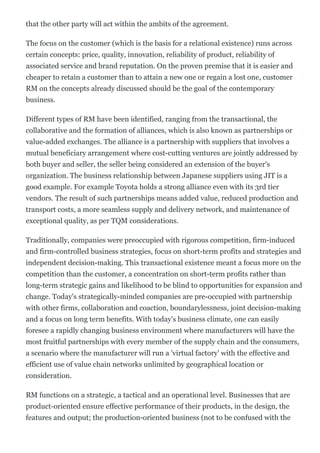 that the other party will act within the ambits of the agreement.
The focus on the customer (which is the basis for a relational existence) runs across
certain concepts: price, quality, innovation, reliability of product, reliability of
associated service and brand reputation. On the proven premise that it is easier and
cheaper to retain a customer than to attain a new one or regain a lost one, customer
RM on the concepts already discussed should be the goal of the contemporary
business.
Different types of RM have been identified, ranging from the transactional, the
collaborative and the formation of alliances, which is also known as partnerships or
value­added exchanges. The alliance is a partnership with suppliers that involves a
mutual beneficiary arrangement where cost­cutting ventures are jointly addressed by
both buyer and seller, the seller being considered an extension of the buyer's
organization. The business relationship between Japanese suppliers using JIT is a
good example. For example Toyota holds a strong alliance even with its 3rd tier
vendors. The result of such partnerships means added value, reduced production and
transport costs, a more seamless supply and delivery network, and maintenance of
exceptional quality, as per TQM considerations.
Traditionally, companies were preoccupied with rigorous competition, firm­induced
and firm­controlled business strategies, focus on short­term profits and strategies and
independent decision­making. This transactional existence meant a focus more on the
competition than the customer, a concentration on short­term profits rather than
long­term strategic gains and likelihood to be blind to opportunities for expansion and
change. Today's strategically­minded companies are pre­occupied with partnership
with other firms, collaboration and coaction, boundarylessness, joint decision­making
and a focus on long term benefits. With today's business climate, one can easily
foresee a rapidly changing business environment where manufacturers will have the
most fruitful partnerships with every member of the supply chain and the consumers,
a scenario where the manufacturer will run a 'virtual factory' with the effective and
efficient use of value chain networks unlimited by geographical location or
consideration.
RM functions on a strategic, a tactical and an operational level. Businesses that are
product­oriented ensure effective performance of their products, in the design, the
features and output; the production­oriented business (not to be confused with the
 