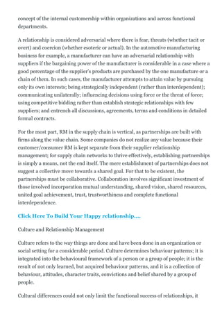 concept of the internal customership within organizations and across functional
departments.
A relationship is considered adversarial where there is fear, threats (whether tacit or
overt) and coercion (whether esoteric or actual). In the automotive manufacturing
business for example, a manufacturer can have an adversarial relationship with
suppliers if the bargaining power of the manufacturer is considerable in a case where a
good percentage of the supplier's products are purchased by the one manufacture or a
chain of them. In such cases, the manufacturer attempts to attain value by pursuing
only its own interests; being strategically independent (rather than interdependent);
communicating unilaterally; influencing decisions using force or the threat of force;
using competitive bidding rather than establish strategic relationships with few
suppliers; and entrench all discussions, agreements, terms and conditions in detailed
formal contracts.
For the most part, RM in the supply chain is vertical, as partnerships are built with
firms along the value chain. Some companies do not realize any value because their
customer/consumer RM is kept separate from their supplier relationship
management; for supply chain networks to thrive effectively, establishing partnerships
is simply a means, not the end itself. The mere establishment of partnerships does not
suggest a collective move towards a shared goal. For that to be existent, the
partnerships must be collaborative. Collaboration involves significant investment of
those involved incorporation mutual understanding, shared vision, shared resources,
united goal achievement, trust, trustworthiness and complete functional
interdependence.
Click Here To Build Your Happy relationship....
Culture and Relationship Management
Culture refers to the way things are done and have been done in an organization or
social setting for a considerable period. Culture determines behaviour patterns; it is
integrated into the behavioural framework of a person or a group of people; it is the
result of not only learned, but acquired behaviour patterns, and it is a collection of
behaviour, attitudes, character traits, convictions and belief shared by a group of
people.
Cultural differences could not only limit the functional success of relationships, it
 