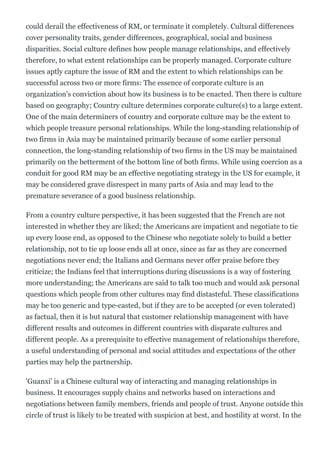 could derail the effectiveness of RM, or terminate it completely. Cultural differences
cover personality traits, gender differences, geographical, social and business
disparities. Social culture defines how people manage relationships, and effectively
therefore, to what extent relationships can be properly managed. Corporate culture
issues aptly capture the issue of RM and the extent to which relationships can be
successful across two or more firms: The essence of corporate culture is an
organization's conviction about how its business is to be enacted. Then there is culture
based on geography; Country culture determines corporate culture(s) to a large extent.
One of the main determiners of country and corporate culture may be the extent to
which people treasure personal relationships. While the long­standing relationship of
two firms in Asia may be maintained primarily because of some earlier personal
connection, the long­standing relationship of two firms in the US may be maintained
primarily on the betterment of the bottom line of both firms. While using coercion as a
conduit for good RM may be an effective negotiating strategy in the US for example, it
may be considered grave disrespect in many parts of Asia and may lead to the
premature severance of a good business relationship.
From a country culture perspective, it has been suggested that the French are not
interested in whether they are liked; the Americans are impatient and negotiate to tie
up every loose end, as opposed to the Chinese who negotiate solely to build a better
relationship, not to tie up loose ends all at once, since as far as they are concerned
negotiations never end; the Italians and Germans never offer praise before they
criticize; the Indians feel that interruptions during discussions is a way of fostering
more understanding; the Americans are said to talk too much and would ask personal
questions which people from other cultures may find distasteful. These classifications
may be too generic and type­casted, but if they are to be accepted (or even tolerated)
as factual, then it is but natural that customer relationship management with have
different results and outcomes in different countries with disparate cultures and
different people. As a prerequisite to effective management of relationships therefore,
a useful understanding of personal and social attitudes and expectations of the other
parties may help the partnership.
'Guanxi' is a Chinese cultural way of interacting and managing relationships in
business. It encourages supply chains and networks based on interactions and
negotiations between family members, friends and people of trust. Anyone outside this
circle of trust is likely to be treated with suspicion at best, and hostility at worst. In the
 