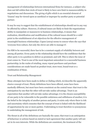 management of relationships between international firms for instance, a subject who
does not fall within that circle of trust is likely to have zero limit to manoeuvrability in
negotiations and discussions. The giving of gifts which is an essential element of
'Guanxi' may be viewed upon as unethical or improper by another party or potential
partner.
It may be easy to suggest that the establishment of relationships should not in any way
be affected by culture. However, if cultural issues are likely to limit the organizations
ability to manipulate or manoeuvre in business relationships, it means that
realization, identification and modification of the cultural issues should be a valid
point in the establishment of set objectives for the effective management of
meaningful business relationships. Capon (2004) seems to concur when she says that
'everyone lives culture, but only the clever are able to manage it'.
For RM to be successful, there has to be a constant supply of reliability between and
among all parties. Every party to the relationship should have the confidence that the
other party is in a position to deliver as promised, and will. This is where the issue of
trust comes in. Trust is one of the most important antecedent to a successful business
partnership; in the realm of retailing, many repeat purchases and purchase
considerations are made based on product trust, store trust, brand trust or a
combination of these.
Trust and Relationship Management
Many attempts have been made to define or (failing which, to) describe the apparently
elusive concept of trust. Plenty definitions have been offered, some have been
markedly different, but most have been consistent on the central issue: that trust is the
anticipation by one that the other will not take undue advantage. Trust is an
expectation that another will not take undue advantage; it is the chosen susceptibility
of one party to be vulnerable to the possible unfairness and selfishness of another; it is
the belief in the integrity of another person and party; it exists only where there is risk
and uncertainty which connotes that the concept of trust is linked with the likelihood
of opportunism by one or more parties. Undertaking to trust therefore is synonymous
to undertaking the management of risk.
The thrust in all of the definitions are basically the same; that trust is an anticipation
of behaviour or actions based on stated or tacit agreement that another party will not
act in its own interests. While the definitions are consistent, the treatment of the
 