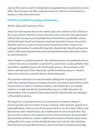 concept, the construct and its relationship to management theory and practice seem to
differ. There has been very little empirical research to verify how trust functions in
business or what determines trust.
Click Here To Build Your Happy relationship....
Models, Types and Constructs of Trust
There have been myriad views on the models, types and constructs of trust. There are
three types of trust: deterrence­based (trust that exists on the basis that opportunism
will have dire consequences); knowledge­based (trust based on predictable actions)
and identification­based (trust based on emotional association between the parties).
Similarly, there are 3 sources of trust: process­based (trust which is based on an
exchange relationship of considerable longevity); characteristic­based (trust based on
social or other group characteristic) and institutional­based (the inducement of trust
by social institutions.
Trust is based on 5 cognitive processes: the calculative process; the prediction process
­ which is the same as calculative except that the analysis here is more qualitative than
quantitative; capability process; the intentionality process ­ the assessment of the
motives and intentions of the other party; and the transference process ­ situation
where trust is based on a trusted reference from a third party.
The processes outlined here do not necessarily challenge the conceptual theories of;
rather they represent disparate viewpoints based on environment and whether trust is
being viewed as a social or a business construct, and whether these are mutually
exclusive. It would seem that the intentionality process is a little redundant; the
interpretation of the intentions of the trustee could be analysed under the calculative
or the prediction process.
The deeper the examination of trust as a concept and as an intrinsic integer in
business practice, the more elusive it seems to become. If the contracts, agreement or
legal implications, which we can call 'governance devices', do exist, then it follows that
these devices were created because one or both parties do not trust each other. This
does not refer to distrust, but an absence of trust. Nascent literature has propounded
that an absence of trust by a trustor could be based on the fact that the trustor knows
nothing about the trustee and has decided therefore not to take the risk of trusting.
Since this does not mean that the trustor's absence of trust was based on knowledge
 