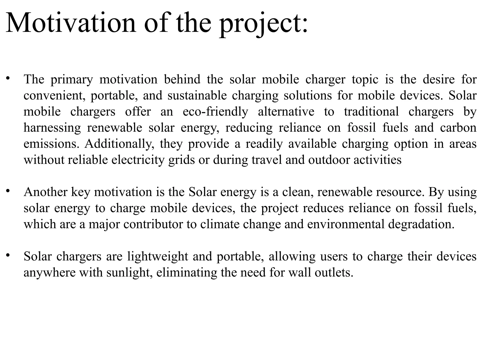 Motivation of the project:
• The primary motivation behind the solar mobile charger topic is the desire for
convenient, portable, and sustainable charging solutions for mobile devices. Solar
mobile chargers offer an eco-friendly alternative to traditional chargers by
harnessing renewable solar energy, reducing reliance on fossil fuels and carbon
emissions. Additionally, they provide a readily available charging option in areas
without reliable electricity grids or during travel and outdoor activities
• Another key motivation is the Solar energy is a clean, renewable resource. By using
solar energy to charge mobile devices, the project reduces reliance on fossil fuels,
which are a major contributor to climate change and environmental degradation.
• Solar chargers are lightweight and portable, allowing users to charge their devices
anywhere with sunlight, eliminating the need for wall outlets.
 