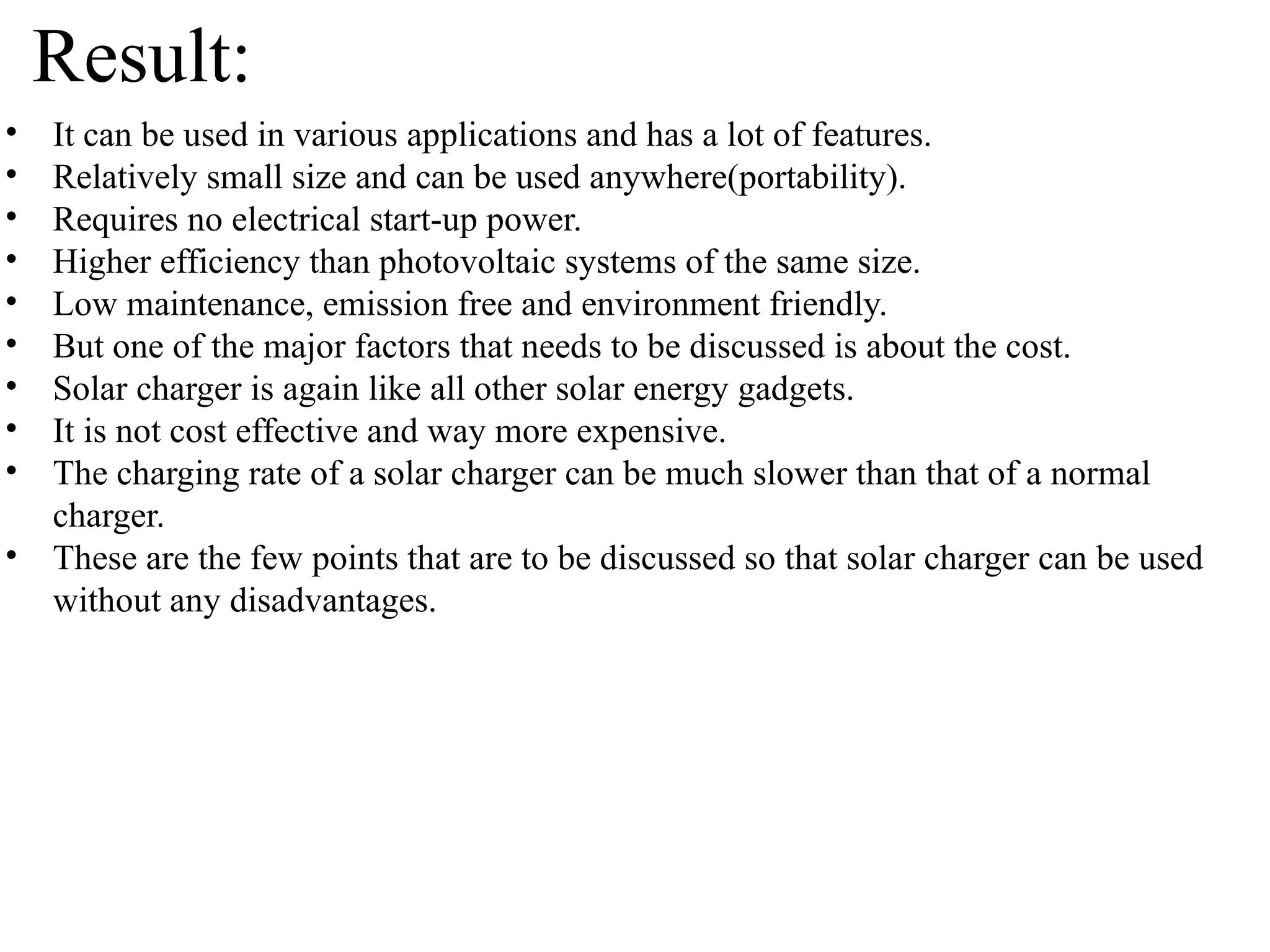 • It can be used in various applications and has a lot of features.
• Relatively small size and can be used anywhere(portability).
• Requires no electrical start-up power.
• Higher efficiency than photovoltaic systems of the same size.
• Low maintenance, emission free and environment friendly.
• But one of the major factors that needs to be discussed is about the cost.
• Solar charger is again like all other solar energy gadgets.
• It is not cost effective and way more expensive.
• The charging rate of a solar charger can be much slower than that of a normal
charger.
• These are the few points that are to be discussed so that solar charger can be used
without any disadvantages.
Result:
 