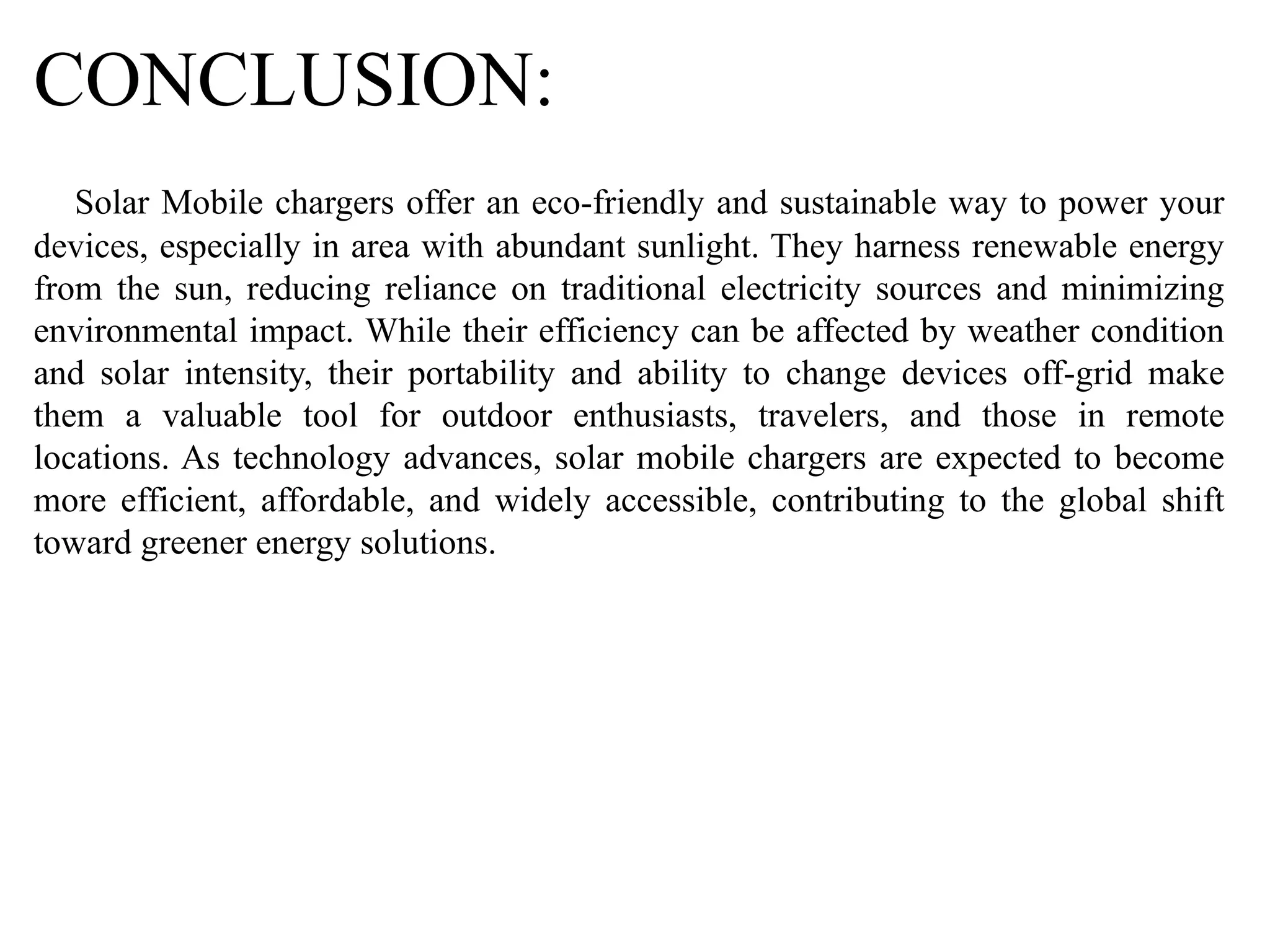CONCLUSION:
Solar Mobile chargers offer an eco-friendly and sustainable way to power your
devices, especially in area with abundant sunlight. They harness renewable energy
from the sun, reducing reliance on traditional electricity sources and minimizing
environmental impact. While their efficiency can be affected by weather condition
and solar intensity, their portability and ability to change devices off-grid make
them a valuable tool for outdoor enthusiasts, travelers, and those in remote
locations. As technology advances, solar mobile chargers are expected to become
more efficient, affordable, and widely accessible, contributing to the global shift
toward greener energy solutions.
 