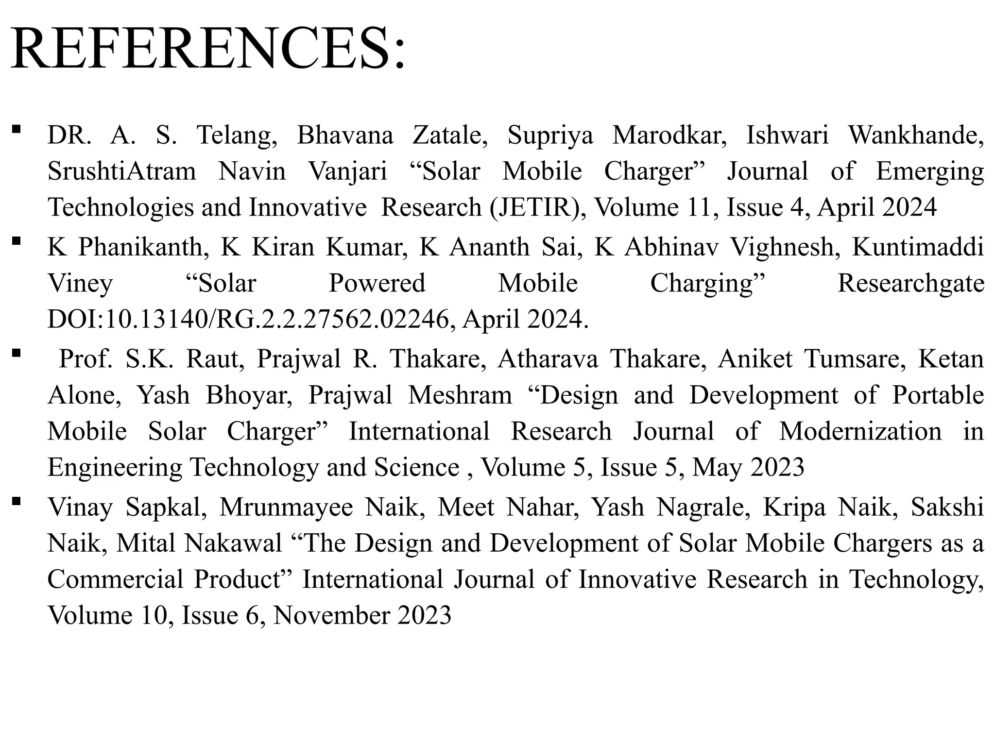 REFERENCES:
 DR. A. S. Telang, Bhavana Zatale, Supriya Marodkar, Ishwari Wankhande,
SrushtiAtram Navin Vanjari “Solar Mobile Charger” Journal of Emerging
Technologies and Innovative Research (JETIR), Volume 11, Issue 4, April 2024
 K Phanikanth, K Kiran Kumar, K Ananth Sai, K Abhinav Vighnesh, Kuntimaddi
Viney “Solar Powered Mobile Charging” Researchgate
DOI:10.13140/RG.2.2.27562.02246, April 2024.
 Prof. S.K. Raut, Prajwal R. Thakare, Atharava Thakare, Aniket Tumsare, Ketan
Alone, Yash Bhoyar, Prajwal Meshram “Design and Development of Portable
Mobile Solar Charger” International Research Journal of Modernization in
Engineering Technology and Science , Volume 5, Issue 5, May 2023
 Vinay Sapkal, Mrunmayee Naik, Meet Nahar, Yash Nagrale, Kripa Naik, Sakshi
Naik, Mital Nakawal “The Design and Development of Solar Mobile Chargers as a
Commercial Product” International Journal of Innovative Research in Technology,
Volume 10, Issue 6, November 2023
 