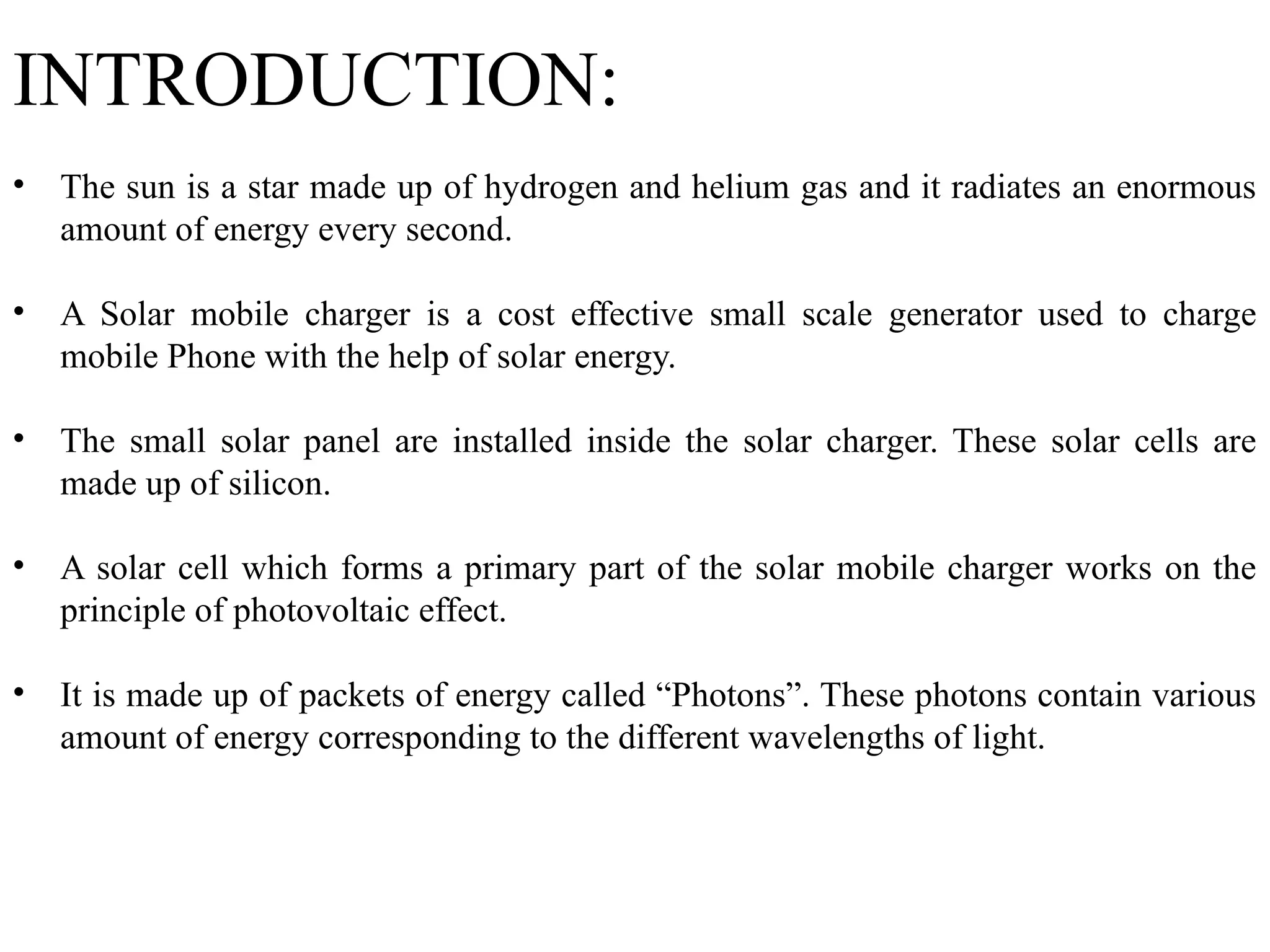 INTRODUCTION:
• The sun is a star made up of hydrogen and helium gas and it radiates an enormous
amount of energy every second.
• A Solar mobile charger is a cost effective small scale generator used to charge
mobile Phone with the help of solar energy.
• The small solar panel are installed inside the solar charger. These solar cells are
made up of silicon.
• A solar cell which forms a primary part of the solar mobile charger works on the
principle of photovoltaic effect.
• It is made up of packets of energy called “Photons”. These photons contain various
amount of energy corresponding to the different wavelengths of light.
 