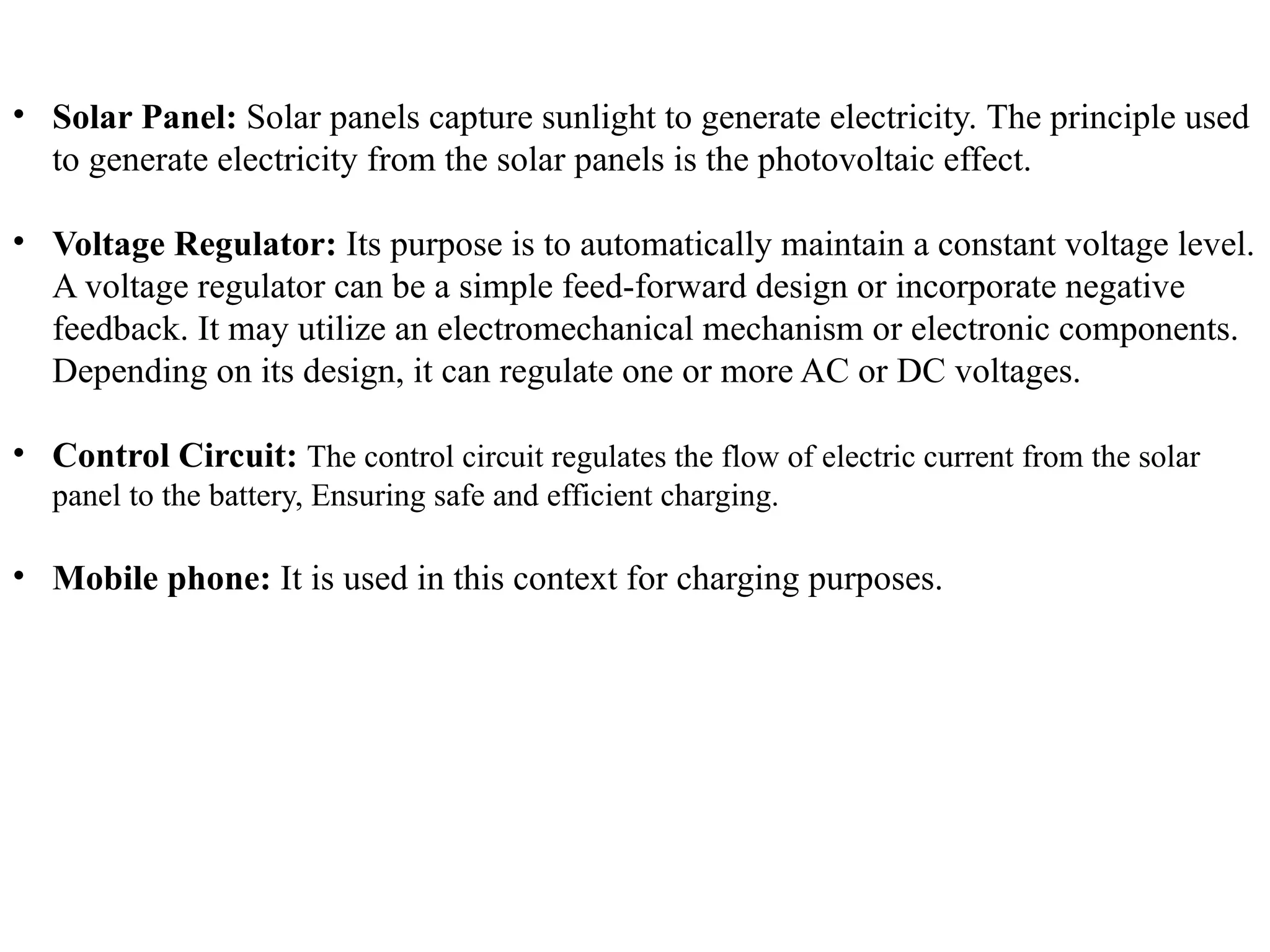 • Solar Panel: Solar panels capture sunlight to generate electricity. The principle used
to generate electricity from the solar panels is the photovoltaic effect.
• Voltage Regulator: Its purpose is to automatically maintain a constant voltage level.
A voltage regulator can be a simple feed-forward design or incorporate negative
feedback. It may utilize an electromechanical mechanism or electronic components.
Depending on its design, it can regulate one or more AC or DC voltages.
• Control Circuit: The control circuit regulates the flow of electric current from the solar
panel to the battery, Ensuring safe and efficient charging.
• Mobile phone: It is used in this context for charging purposes.
 