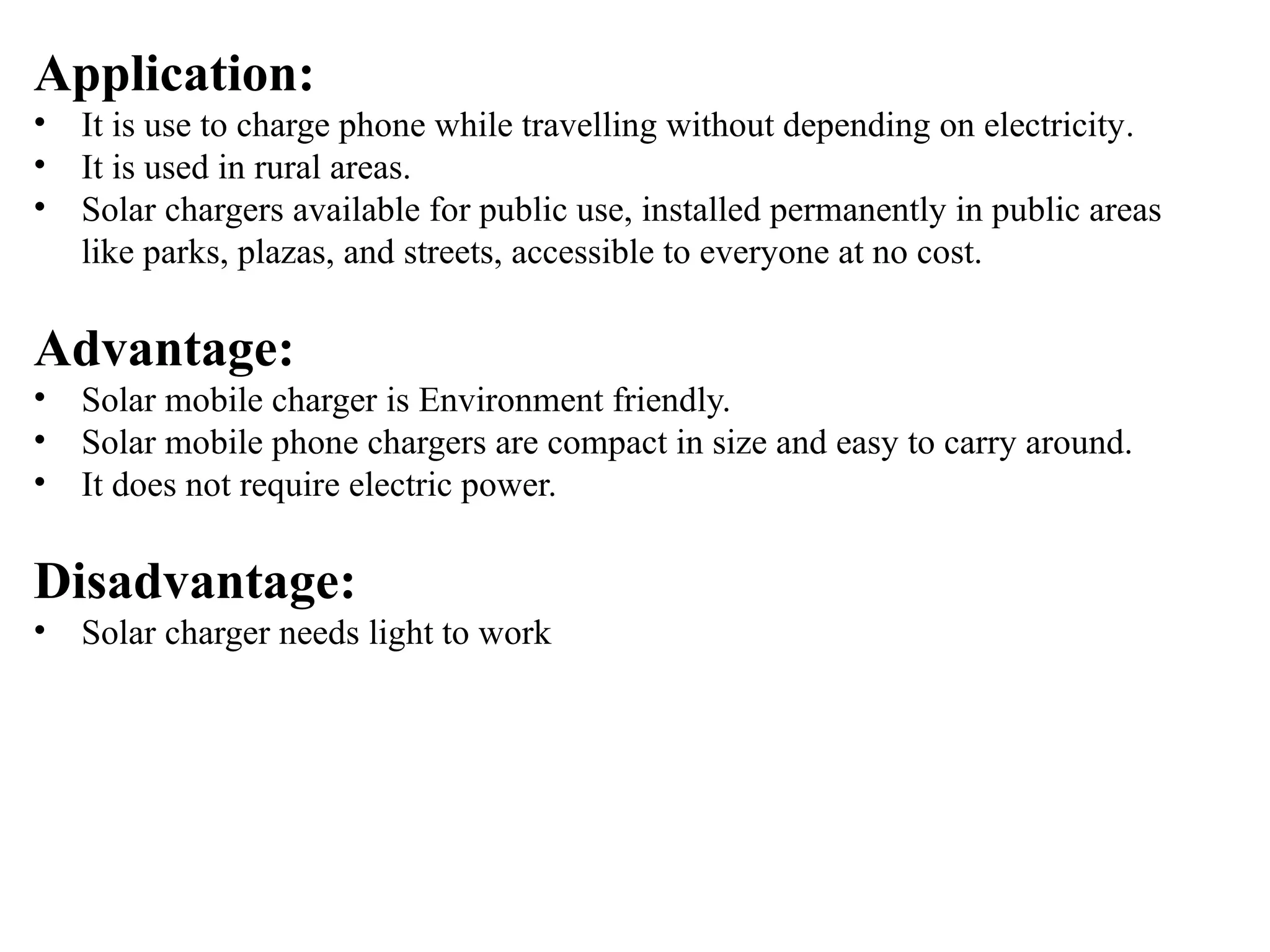 Application:
• It is use to charge phone while travelling without depending on electricity.
• It is used in rural areas.
• Solar chargers available for public use, installed permanently in public areas
like parks, plazas, and streets, accessible to everyone at no cost.
Advantage:
• Solar mobile charger is Environment friendly.
• Solar mobile phone chargers are compact in size and easy to carry around.
• It does not require electric power.
Disadvantage:
• Solar charger needs light to work
 