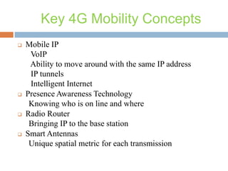 Key 4G Mobility Concepts








Mobile IP
VoIP
Ability to move around with the same IP address
IP tunnels
Intelligent Internet
Presence Awareness Technology
Knowing who is on line and where
Radio Router
Bringing IP to the base station
Smart Antennas
Unique spatial metric for each transmission

 