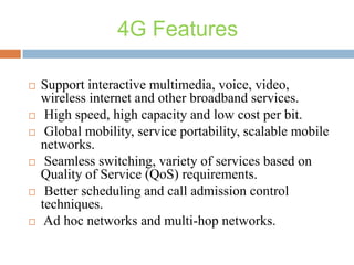 4G Features











Support interactive multimedia, voice, video,
wireless internet and other broadband services.
High speed, high capacity and low cost per bit.
Global mobility, service portability, scalable mobile
networks.
Seamless switching, variety of services based on
Quality of Service (QoS) requirements.
Better scheduling and call admission control
techniques.
Ad hoc networks and multi-hop networks.

 