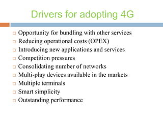 Drivers for adopting 4G











Opportunity for bundling with other services
Reducing operational costs (OPEX)
Introducing new applications and services
Competition pressures
Consolidating number of networks
Multi-play devices available in the markets
Multiple terminals
Smart simplicity
Outstanding performance

 