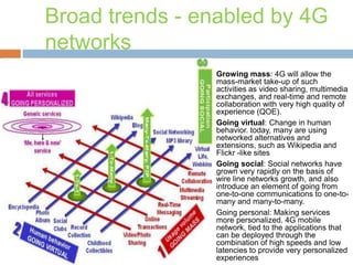 Broad trends - enabled by 4G
networks








Growing mass: 4G will allow the
mass-market take-up of such
activities as video sharing, multimedia
exchanges, and real-time and remote
collaboration with very high quality of
experience (QOE).
Going virtual: Change in human
behavior. today, many are using
networked alternatives and
extensions, such as Wikipedia and
Flickr -like sites
Going social: Social networks have
grown very rapidly on the basis of
wire line networks growth, and also
introduce an element of going from
one-to-one communications to one-tomany and many-to-many.
Going personal: Making services
more personalized. 4G mobile
network, tied to the applications that
can be deployed through the
combination of high speeds and low
latencies to provide very personalized
experiences

 