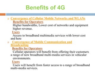 Benefits of 4G




Convergence of Cellular Mobile Networks and WLANs
Benefits for Operators
Higher bandwidths, Lower cost of networks and equipment
higher revenue.
Users
Access to broadband multimedia services with lower cost
and here
Convergence of Mobile Communication and
Broadcasting
Benefits for Operators
Cellular operators will benefit from offering their customers
a range of new broadband multi-media services in vehicular
environments.
Users
Users will benefit from faster access to a range of broadband
multi-media services.

 