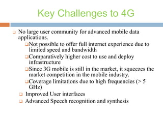 Key Challenges to 4G


No large user community for advanced mobile data
applications.
Not possible to offer full internet experience due to
limited speed and bandwidth
Comparatively higher cost to use and deploy
infrastructure
Since 3G mobile is still in the market, it squeezes the
market competition in the mobile industry.
Coverage limitations due to high frequencies (> 5
GHz)
 Improved User interfaces
 Advanced Speech recognition and synthesis

 
